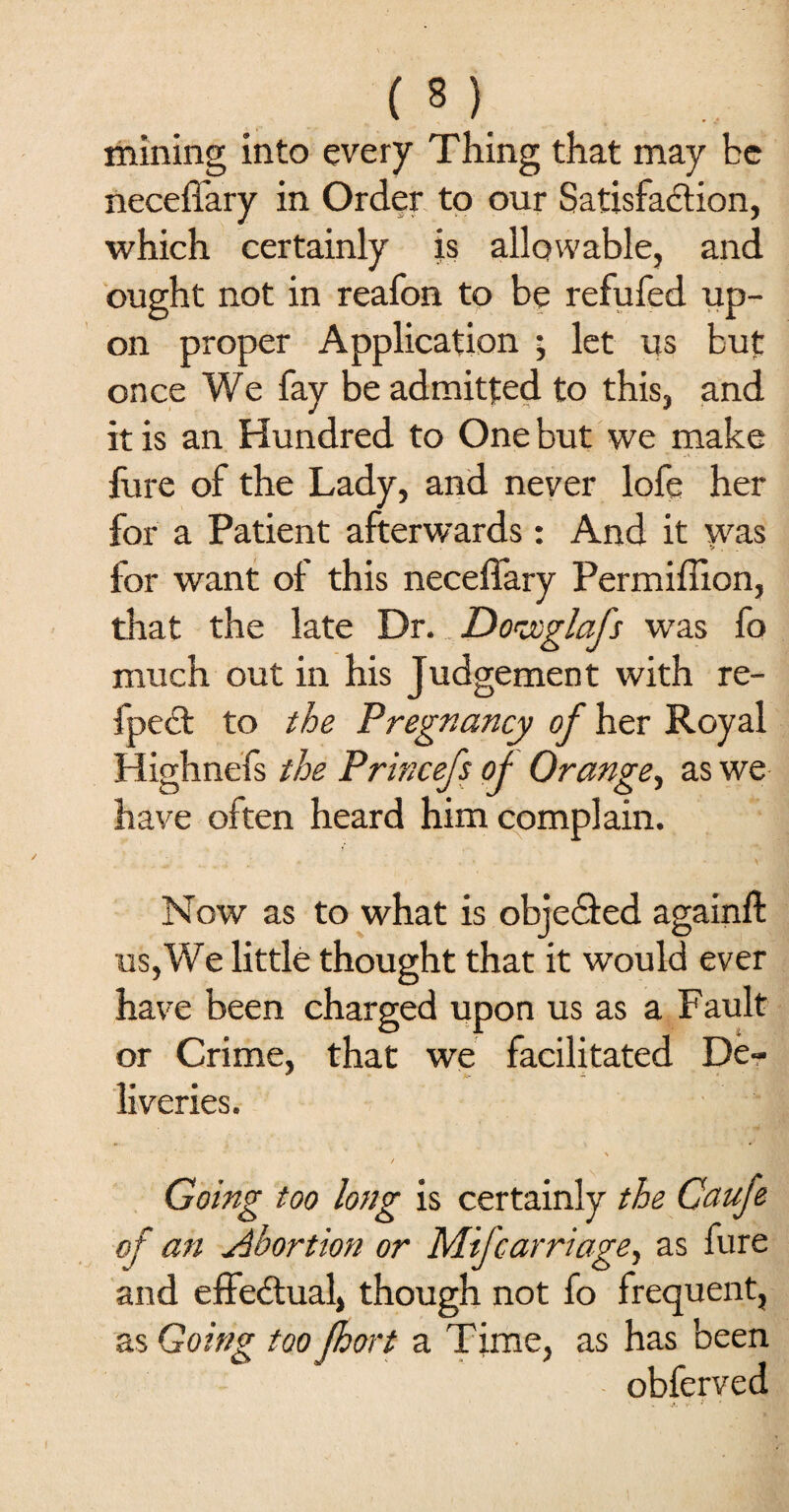 mining into every Thing that may be neceffary in Order to our Satisfaction, which certainly is allowable, and ought not in reafon to be refufed up¬ on proper Application ; let us but once We fay be admitted to this, and it is an Hundred to One but we make fure of the Lady, and never lofe her for a Patient afterwards: And it was for want of this neceffary Permiffion, that the late Dr. Dorxglafs was fo much out in his Judgement with re- fpect to the Pregnancy of her Royal Highnefs the Princefs of Orange, as we have often heard him complain. Now as to what is objected againft us, We little thought that it would ever have been charged upon us as a Fault or Crime, that we facilitated De¬ liveries. ► t Going too long is certainly the Caufe of an Abortion or Mifcarriage, as fure and effectual, though not fo frequent, as Going too Jhort a Time, as has been obferved