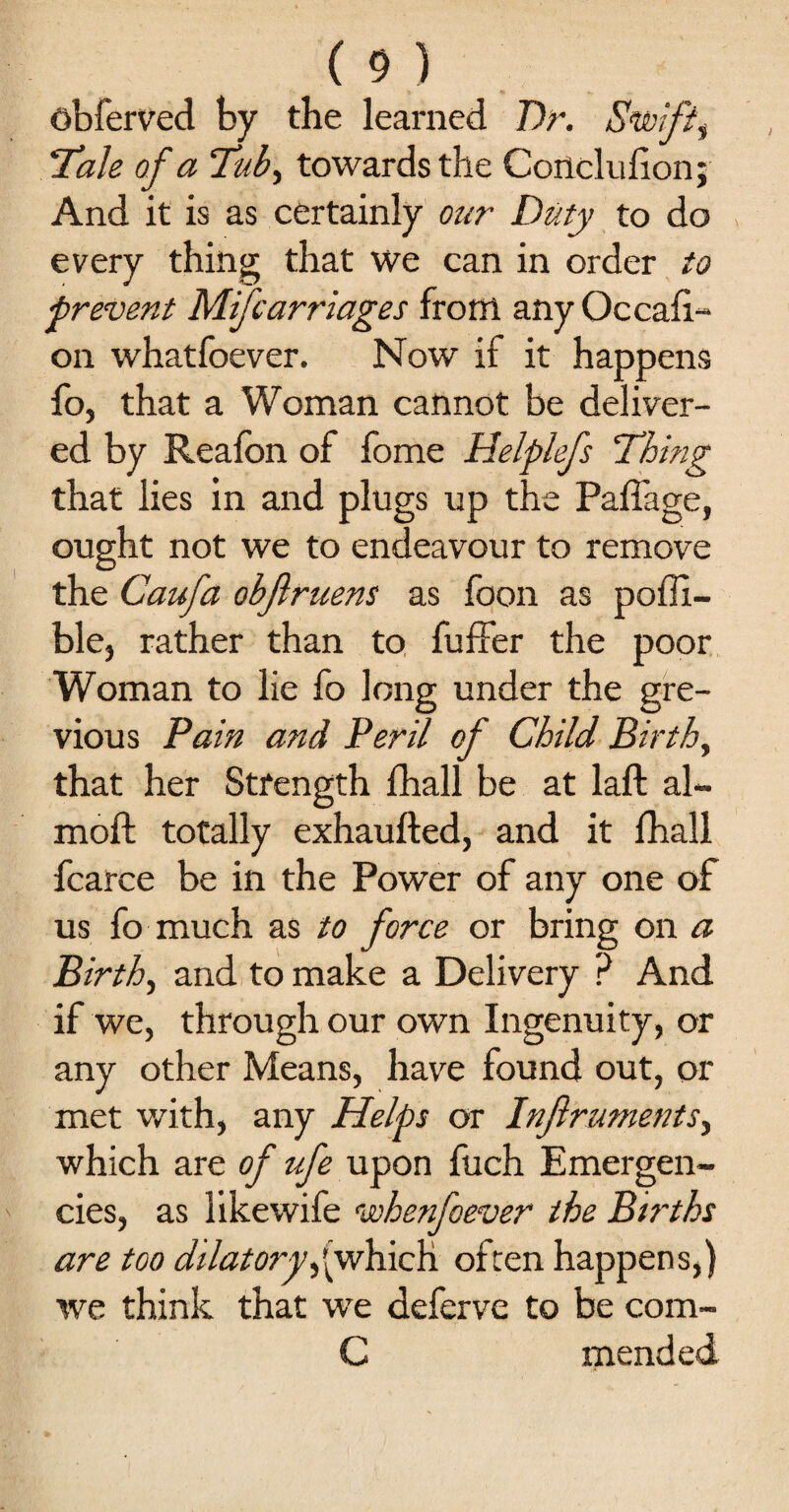 obferved by the learned Dr. Swift, Tale of a Tub, towards the Conclufion; And it is as certainly our Duty to do every thing that we can in order to ■prevent Mifcarriages from any Occasi¬ on whatfoever. Now if it happens fo, that a Woman cannot be deliver¬ ed by Reafon of fome Helplefs Thing that lies in and plugs up the Paffage, ought not we to endeavour to remove the Caufa obflruens as foon as poffi- ble, rather than to Suffer the poor Woman to lie fo long under the gre- vious Pain and Peril of Child Birth, that her Strength fhall be at laft al- moft totally exhaufted, and it fhall Scarce be in the Power of any one of us fo much as to force or bring on a Birth, and to make a Delivery ? And if we, through our own Ingenuity, or any other Means, have found out, or met with, any Helps or Injlruments, which are of ife upon Such Emergen¬ cies, as likewife whenfoever the Births are too dilatory,(which often happens,) we think that we deferve to be com- C mended