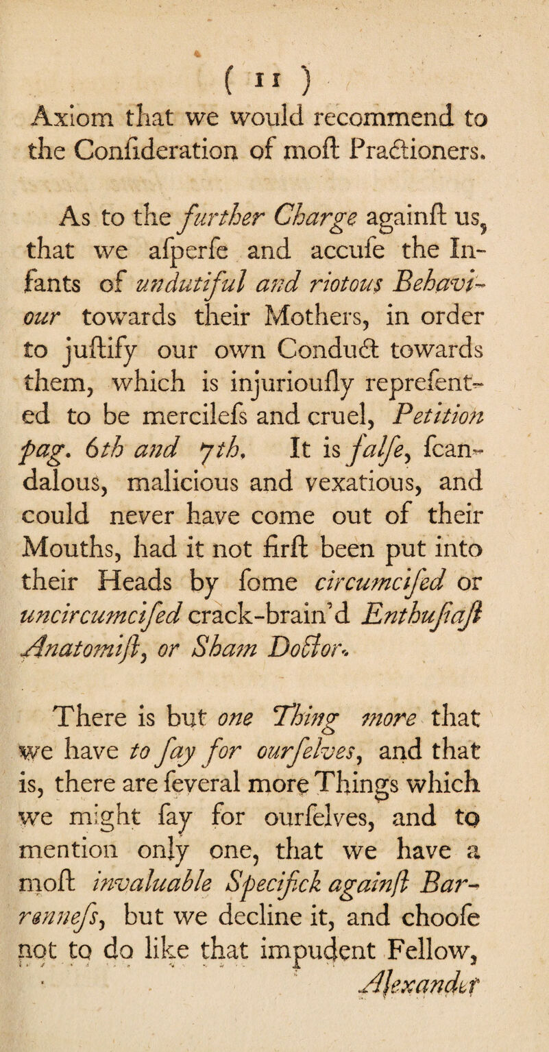 Axiom that we would recommend to the Conllderation of mod Pradioners. As to the further Charge againft us? that we afperfe and accufe the In¬ fants of undutiful and riotous Behavi¬ our towards their Mothers, in order to juftify our own Condud towards them, which is injurioufly reprefent- ed to be mercilefs and cruel, Petition fag. 6th and jth. It is jalfe, fcan- dalous, malicious and vexatious, and could never have come out of their Mouths, had it not firft been put into their Heads by fome circumcifed or uncircumcifed crack-brain’d Rnthufafl Anatomift, or Sham DoBor- There is but one Thing more that we have to fay for our [elves, and that is, there are feveral more Things which we might fay for ourfelves, and to mention only one, that we have a moft invaluable Specif ck again/l Bar¬ ren nefs, but we decline it, and choofe not to do like that impudent Fellow,