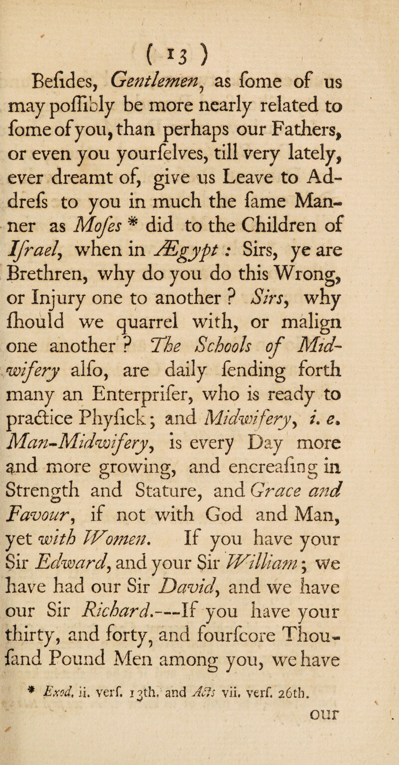 ( *3 ) Befides, Gentlemen, as fome of us may poffibly be more nearly related to fome of you, than perhaps our Fathers, or even you yourfelves, till very lately, ever dreamt of, give us Leave to Ad- drefs to you in much the fame Man¬ ner as Mofes % did to the Children of Ifrael, when in JEgypt: Sirs, ye are Brethren, why do you do this Wrong, or Injury one to another ? Sirs, why fhould we quarrel with, or malign one another ? The Schools of Mid¬ wifery alfo, are daily fending forth many an Enterprifer, who is ready to practice Phylick; and Midwifery, i. e. Man-Midwifery, is every Day more and more growing, and encreafing in Strength and Stature, and Grace and iD y Favour, if not with God and Man, yet with Wtomen. If you have your Sir Edward, and your Sir TVilliam; we have had our Sir Davicf and we have our Sir Richard.—If you have your thirty, and forty, and fourfcore Thou- fand Pound Men among you, we have * Exod, ii. veiT. i?th, and Afts vii, verf. 26th. our