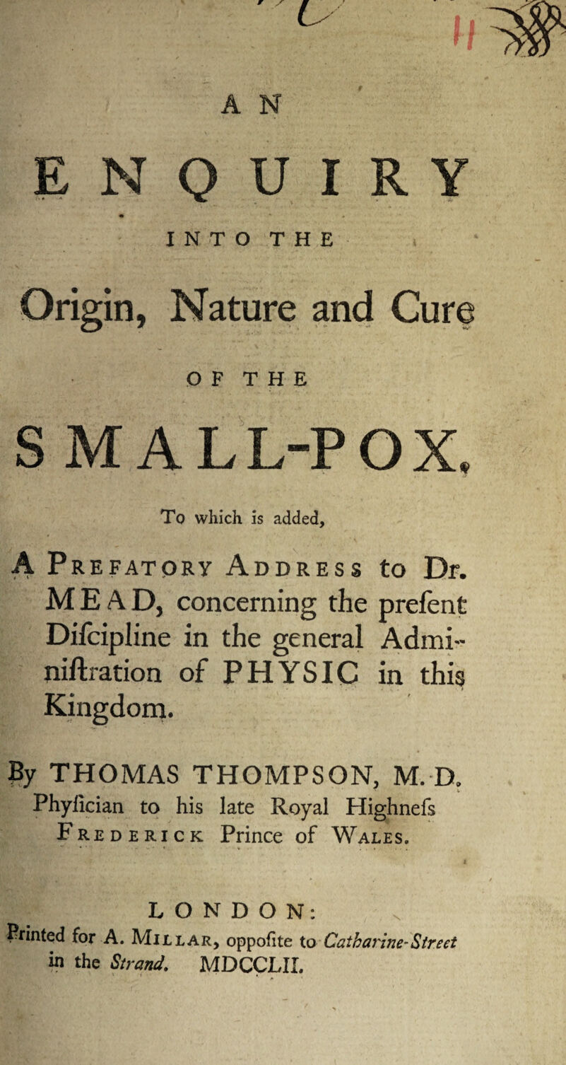 ENQUIRY • » INTO THE Origin, Nature and Cure O F T H E S MALL-POX. To which is added, A Prefatory Address to Dr. MEAD, concerning the prefent Difcipline in the general Admi- niftration of PHYSIC in this Kingdom. By THOMAS THOMPSON, M. D. Phylician to his late Royal Highnefs Frederick Prince of Wales. LONDON: Printed for A. Millar, oppofite to Catharine-Street in the Strand. MDCCLIL