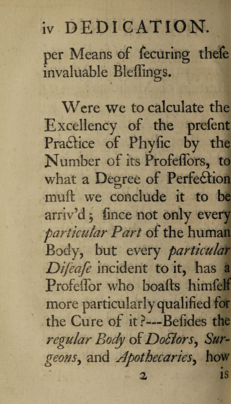 per Means of fecuring thefe invaluable Bleffings. 4 Were we to calculate the Excellency of the prefent Practice of Phyfic by the Number of its Profeffors, to what a Degree of Perfection mult we conclude it to be arriv’d $ fmce not only every particular Part of the human Body, but every particular Dijeafe incident to it, has a Profeffor who boalts himfelf more particularly qualified for the Cure of it?—Befides the regular Body of Dodlors, Sur¬ geons, and apothecaries, how 2 is