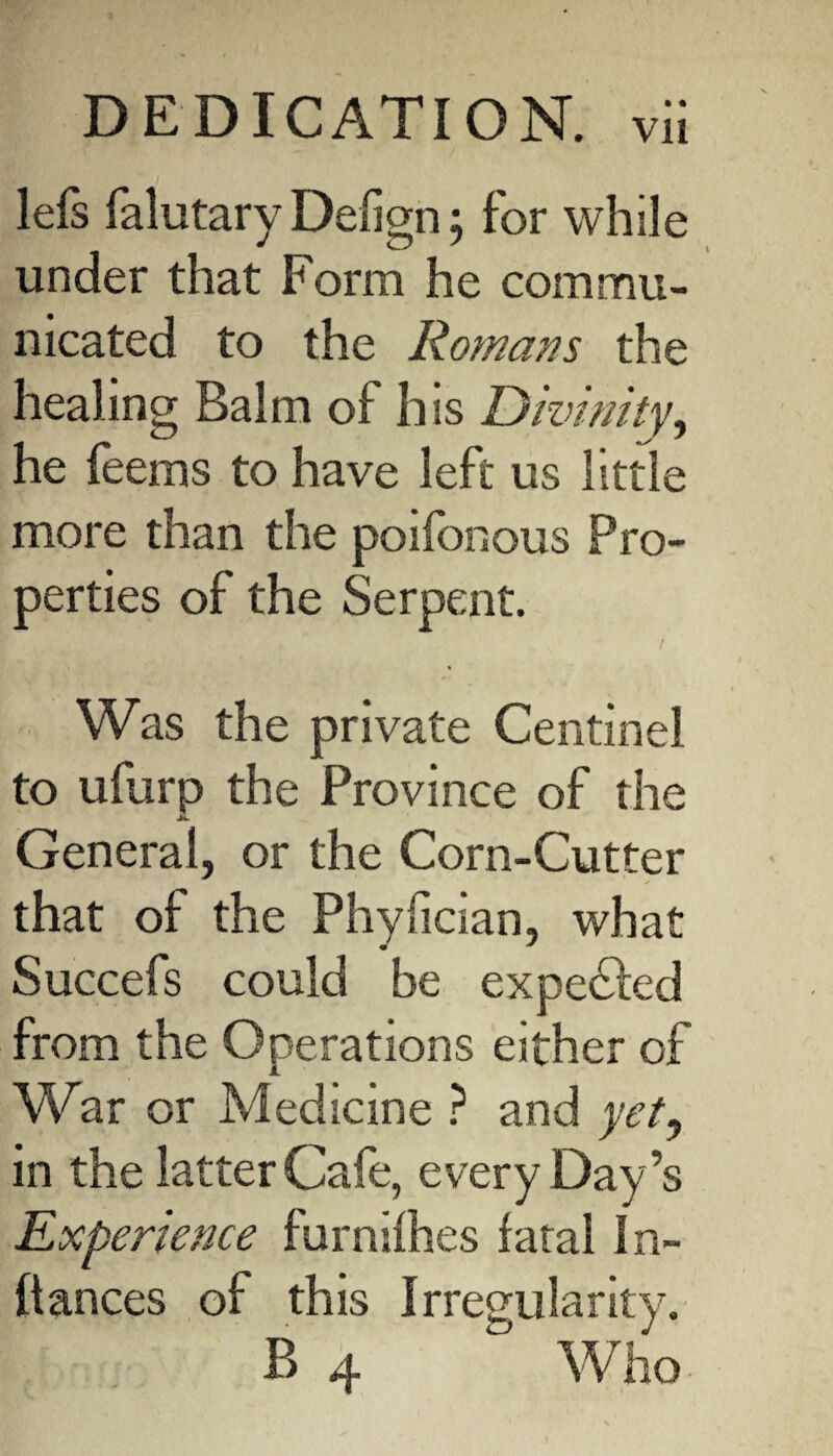 • • lefs falutary Defign; for while under that Form he commu¬ nicated to the Romans the healing Balm of his Divinity, he feems to have left us little more than the poifonous Pro¬ perties of the Serpent. Was the private Centinel to ufurp the Province of the JL. General, or the Corn-Cutter that of the Phyfician, what Succefs could be expedfed from the Operations either of VCar or Medicine ? and yet, in the latter Cafe, every Day’s Experience furnifhes fatal In- ftances of this Irregularity.