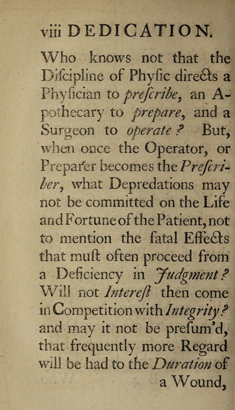 Who knows not that the Difcipline of Phyfic directs a Phyfician to prefcribe, an A- pothecary to prepare, and a Surgeon to operate ? But, when once the Operator, or Prepafer becomes the Prefer!- her, what Depredations may not be committed on the Life and Fortune of the Patient, not to mention the fatal Effebhs that mu ft often proceed from a Deficiency in Judgment? Will not Interefl then come in Competition with Integrity? and may it not be prefum’d, that frequently more Regard will be had to the Duration of a Wound.