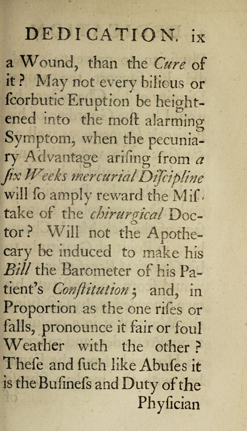 a Wound, than the Cure of it ? May not every bilious or fcorbutic Eruption be height¬ ened into the moft alarming Symptom, when the pecunia¬ ry Ac 1 vantage arifing from a Jix IVteeks mercurial Dffcipline will fo amply reward the Mif • take of the chirurgical Doc¬ tor? Will not the Apothe¬ cary be induced to make his Bill the Barometer of his Pa¬ tient’s Conjlitution; and, in Proportion as the one rifes or falls, pronounce it fair or foul Weather with the other ? Thefe and fuch like Abufes it is the Bufinefs and Duty of the Phyfician