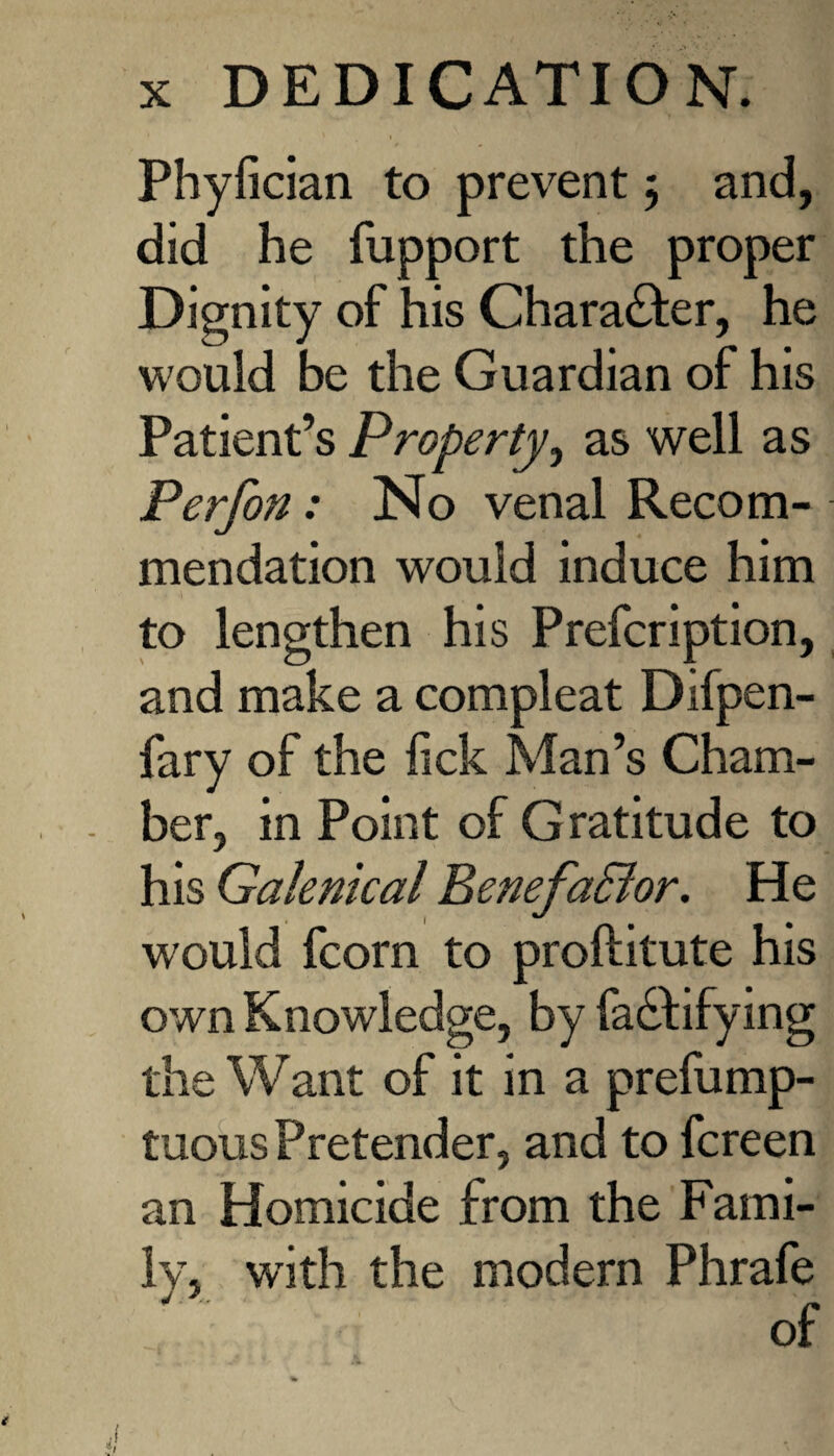 Phyfician to prevent ; and, did he fupport the proper Dignity of his Character, he would be the Guardian of his Patient’s Property, as well as Perf on: No venal Recom¬ mendation would induce him to lengthen his Prefcription, and make a compleat Difpen- fary of the lick Man’s Cham¬ ber, in Point of Gratitude to his Galenical Benefa&or. He would fcorn to proftitute his own Knowledge, by fadfifying the Want of it in a prefump- tuous Pretender, and to fcreen an Homicide from the Fami¬ ly, with the modern Phrafe j 7 „