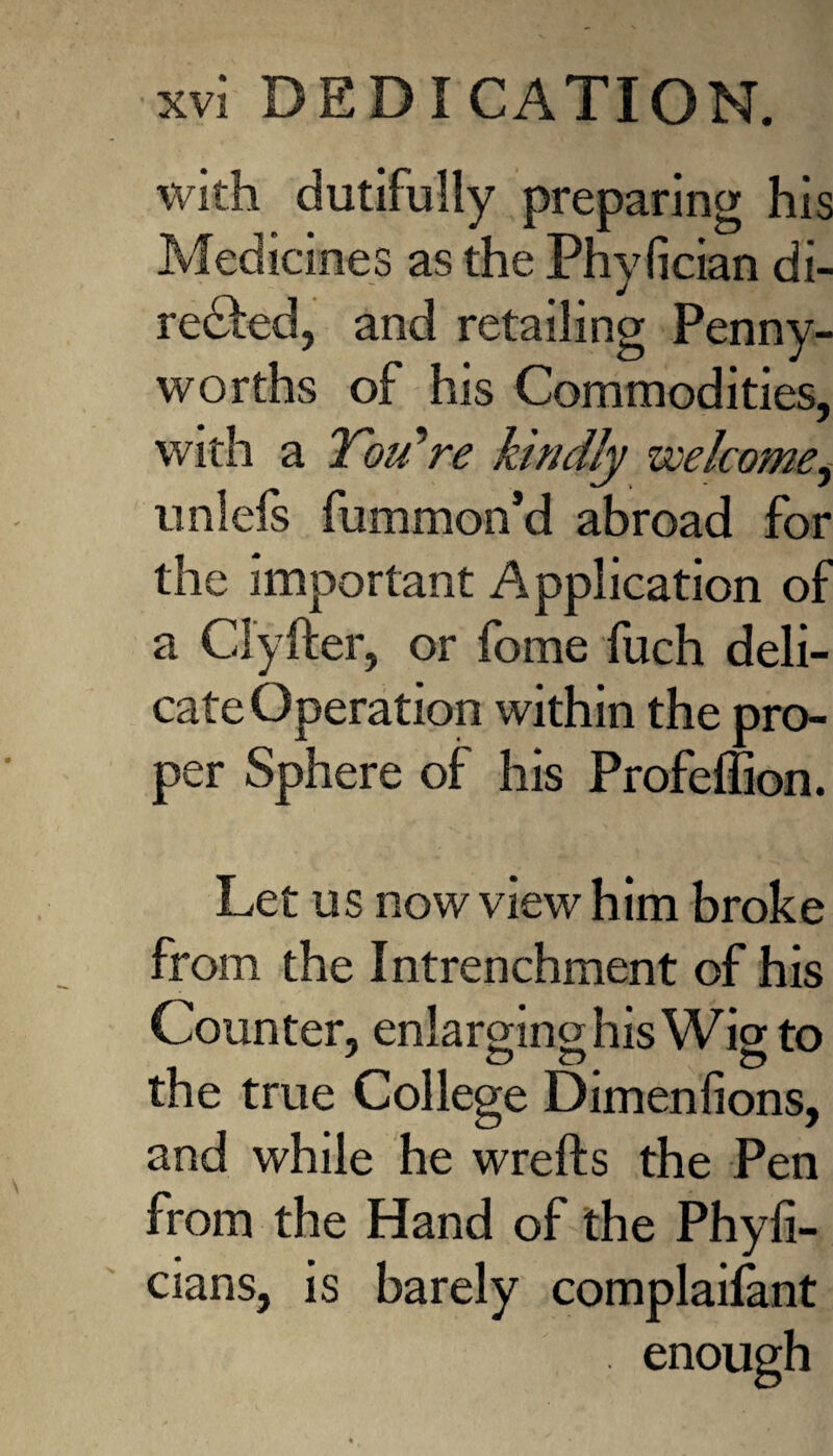 with dutifully preparing his Medicines as the Phyfician di¬ rected, and retailing Penny¬ worths of his Commodities, with a Tou^re kindly welcome, uniefs fummon’d abroad for the important Application of a Clyfter, or fome fuch deli¬ cate Operation within the pro¬ per Sphere of his Profeffion. Let us now view him broke from the Intrenchment of his Counter, enlarging his Wig to the true College Dimenfions, and while he wrefts the Pen from the Hand of the Phyfi- cians, is barely complaifant . enough