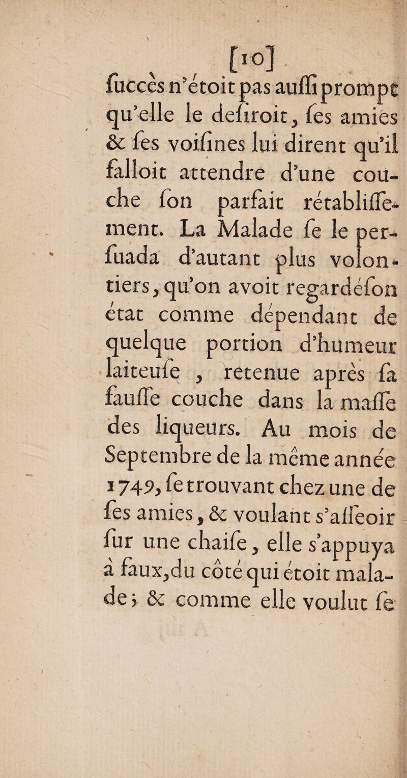 % , ,. o], ' . : fucces n’etoit pas auffi prompt qu’elle le dehroit, Tes amies & Tes voifines lui dirent qu’il falloit attendre d’une cou¬ che Ion parfait rétablifle- ment. La Malade fe le per- fuada d’autant plus volon¬ tiers, qu’on avait regardéfon état comme dépendant de quelque portion d’humeur laiteufe , retenue après là fauffe couche dans la malle des liqueurs. Au mois de Septembre de la même année 1749, fe trouvant chez une de fes amies, & voulant s’alfeoir fur une chaife, elle s’appuya a fàux,du coté qui étoit mala¬ de ; ôc comme elle voulut fe