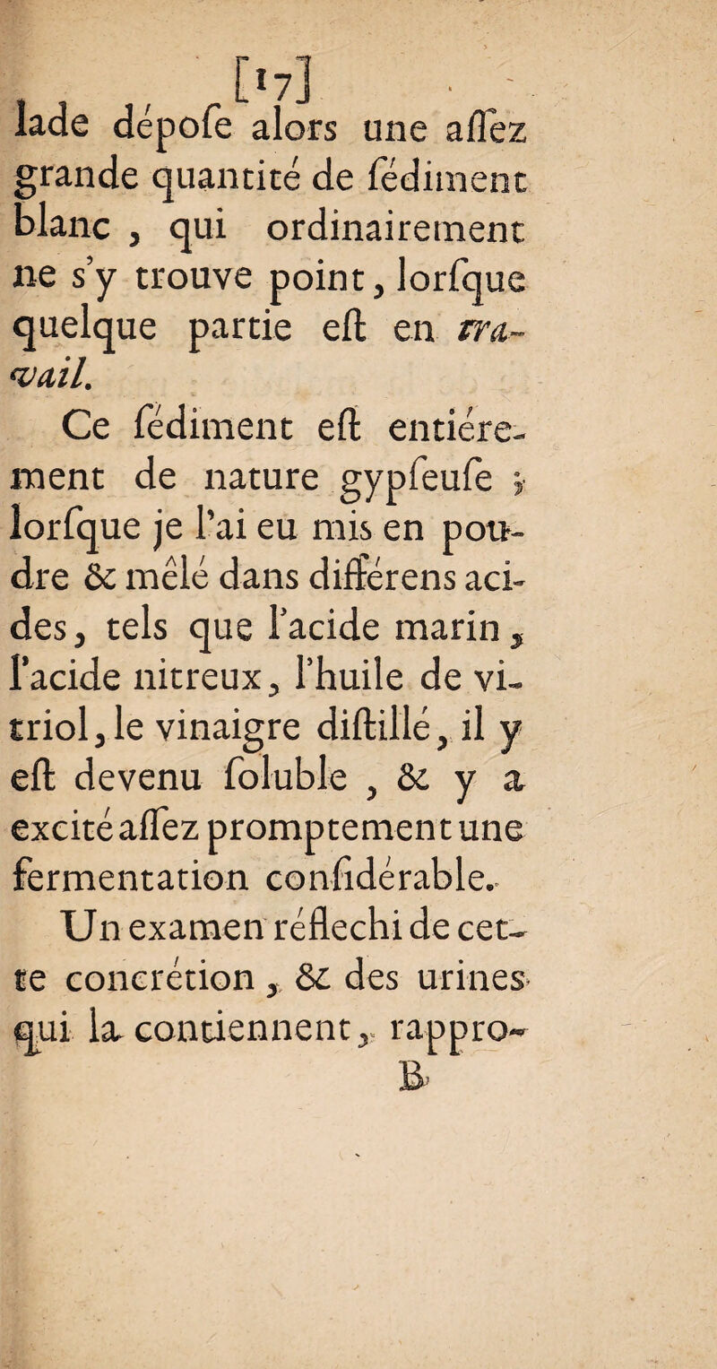 lade dépofe alors une allez grande quantité de fédiment blanc , qui ordinairement ne s’y trouve point, lorfquc quelque partie eft en tra¬ vail. Ce fédiment eft entière¬ ment de nature gypfeufe > lorfque je l’ai eu mis en pou¬ dre ôc mêlé dans différens aci¬ des, tels que l’acide marin, l’acide nitreux, l’huile de vi¬ triol, le vinaigre diftillé, il y eft devenu foluble , & y a excité allez promptement une fermentation confidérable.- Un examen réfléchi de cet¬ te concrétion , des urines qui la contiennent,, rappro-