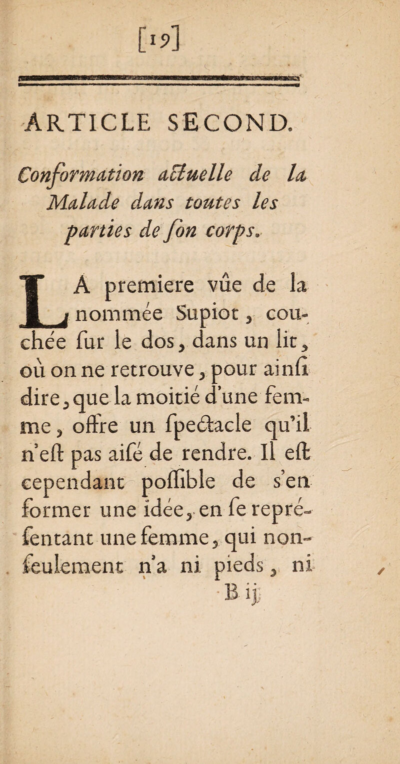 ARTICLE SECOND. Conformation actuelle de la Malade dans toutes les parties de fon corps. LA première vue de la nommée Supiot, cou¬ chée fur le dos, dans un lit, ou on ne retrouve, pour ainfl dire, que la moitié d’une fem¬ me 3 offre un fpeétacle qu’il n’eft pas aifé de rendre. Il eft cependant poffible de s’en former une idée, en fe repré- fentant une femme, qui non- feulement n’a ni pieds, ni — • • T'