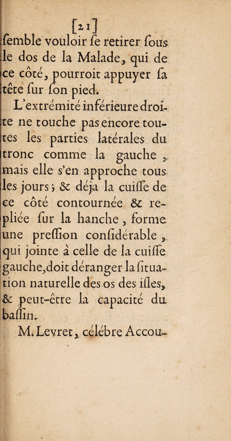 ilemble vouloir fe retirer fous île dos de la Malade, qui de ce côté, pourroit appuyer fa tête fur Ton pied. L’extrémité inférieure droi¬ te ne touche pas encore tou¬ tes les parties latérales du tronc comme la gauche ,, mais elle s’en approche tous les jours j &c déjà la cuifle de ce côté contournée & re¬ pliée fur la hanche , forme une preffion considérable , qui jointe à celle de la cuifie gauche,doit déranger la Situa¬ tion naturelle des os des ifles, & peut-être la capacité du baflîiu M.Levret, célébré Accou-