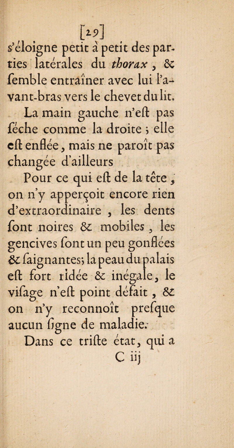 s’éloigne petit à petit des par¬ ties latérales du thorax, & femble entraîner avec lui l’a¬ vant-bras vers le chevet du lit. La main gauche n’eft pas féche comme la droite > elle cft enflée, mais ne paroît pas changée d’ailleurs Pour ce qui efl: de la tête, on n’y apperçoit encore rien d’extraordinaire , les dents font noires & mobiles , les gencives font un peu gonflées &c faignantes; la peau du palais efl: fort ridée èc inégale, le vifage n’ell point défait, 8£ on n’y reconnoît prefque aucun ligne de maladie.- Dans ce trille état, qui a C iij