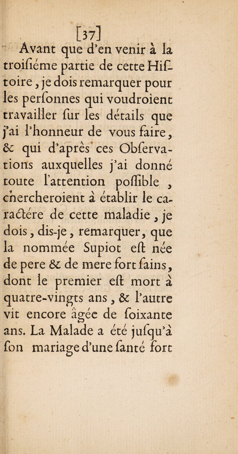 [37] Avant que d’en venir à la troifiéme partie de cette His¬ toire , je dois remarquer pour les perfonnes qui voudroient travailler fur les détails que j’ai l’honneur de vous faire, 8c qui d’après ces Obferva- tions auxquelles j’ai donné toute l’attention poflible , chercheroient à établir le ca¬ ractère de cette maladie , je dois , dis-je, remarquer, que la nommée Supiot eft née de pere &c de mere fort fains, dont le premier eft mort à quatre-vingts ans, 8c l’autre vit encore âgée de foixante ans. La Malade a été jufqu’à fon mariage d’une fanté fort