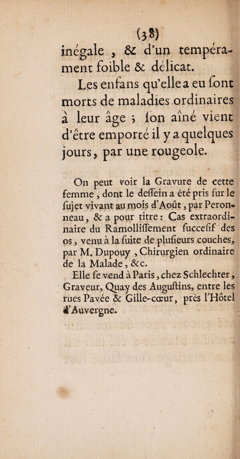 (38) inégale , Sc d’un tempéra¬ ment foible & délicat. Les enfans qu’elle a eu font morts de maladies ordinaires à leur âge > ion aîné vient d’être emporté il y a quelques jours, par une rougeole. On peut voir la Gravure de cette femme , dont le delïèin a été pris fur le fujet vivant au mois d’Août, par Peron- iieau, & a pour titre : Cas extraordi¬ naire du Ramolliiïement fuccefif des os, venu à la fuite de plufieurs couches, par M. Dupouy , Chirurgien ordinaire de la Malade, &cc. Elle fe vend à Paris, chez Schlechter, Graveur, Quay des Auguftins, entre les rues Pavée ôc Gille-cœur, prés PHôtel 4'Auvergne.
