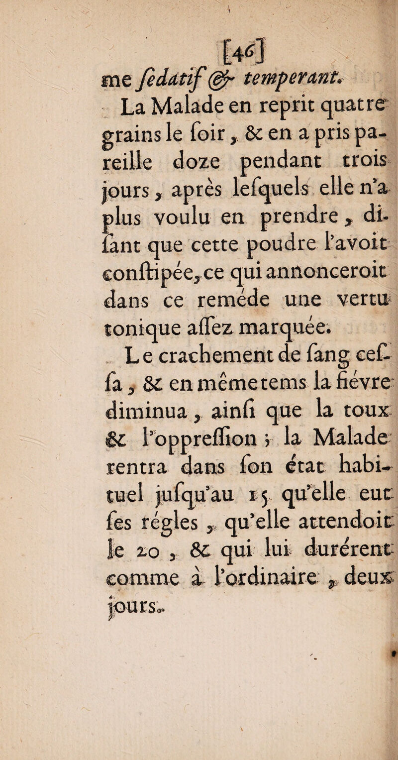 me Je datif (§jr tempérant. La Malade en reprit quatre grains le foir,&c en a pris pa¬ reille doze pendant trois jours, après lefquels elle na plus voulu en prendre , di- îant que cette poudre i avoir conftipéej ce qui annoncerait dans ce remède une vertu tonique aflez marquée. Le crachement de fang cef- fa, & en mêmetems la fièvre diminua, ainfi que la toux êi l’oppreflion > la Malade rentra dans fon état habi¬ tuel jufqu’au 15 qu’elle eut Tes régies, qu’elle attendoit le zo y & qui lui durèrent comme à l’ordinaire p deux