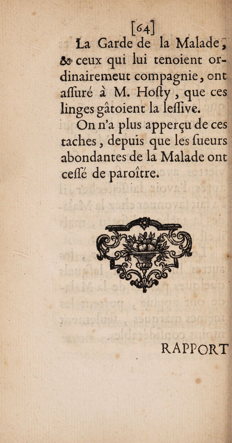 [«4] La Garde de la Malade, & ceux qui lui tenoient or- dinairemeut compagnie, ont afluré à M. Hofty , que ces linges gâtoient la ledive. On n’a plus apperçu de ces taches, depuis que les Tueurs abondantes de la Malade ont cefTé de paroître. RAPPORT