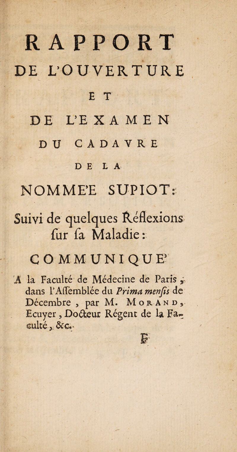 DE L'OUVERTURE E T DE L’E X A M E N DU CADAVRE DH LA NOMMEE SUPIOTt Suivi de quelques Réflexions fur fa Maladie: COMMUNIQUE A la Faculté de Médecine de Paris , dans rAffemblée du Prima menfîs de Décembre > par M. Morand, Ecuyer , Doéteur Régent de la Fa^ culte-,: &ci‘ ' ‘ F