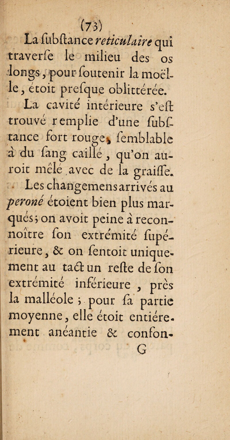 La fubftance réticulaire qui traverfe le milieu des os longs, pour foutenir la moel¬ le, étoit prefque oblittérée. La cavité intérieure s’eft trouvé remplie d’une fubf tance fort rouge % femblable à du fang caillé , qu’on au- roit mêlé , avec de la graille. • Leschangemensarrivésau péroné étoient bien plus mar¬ qués; on avoit peine à recon- noître fon extrémité fupé- rieure, ôc on fentoit unique¬ ment au taéfc un relie de fon extrémité inférieure , près la malléole ; pour fa partie moyenne, elle étoit entière. ment anéantie & confon- ♦ G