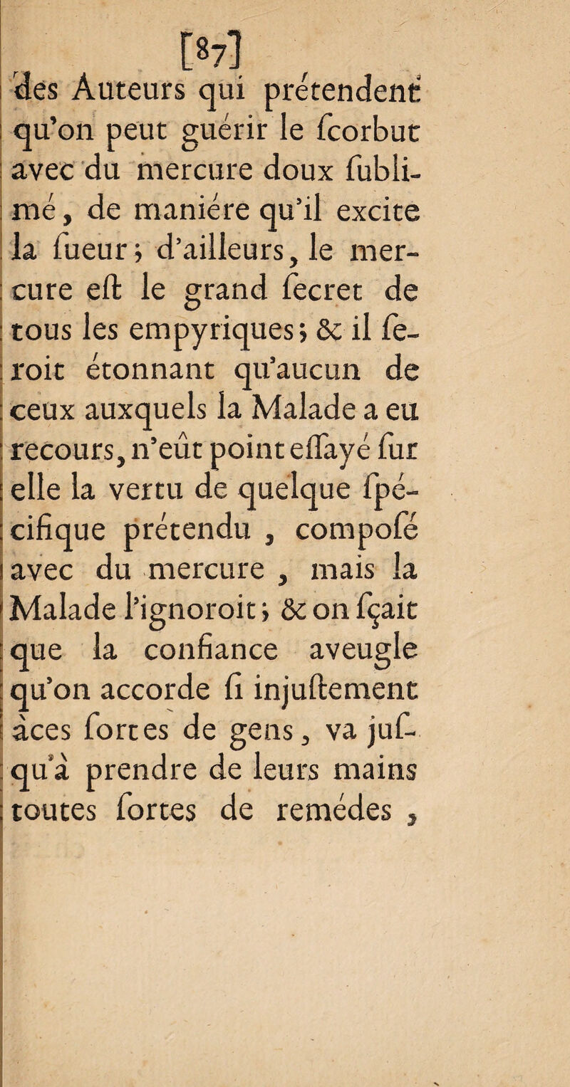 : qu’on peut guérir le fcorbut avec du mercure doux fubli- nié, de manière qu’il excite la Tueur; d’ailleurs, le mer- : cure eft le grand fecret de tous les empyriques, 6c il fe- roit étonnant qu’aucun de : ceux auxquels la Malade a eu : recours, n’eût point effayé fur : elle la vertu de quelque fpé- :cifique prétendu , compofé ! avec du mercure , mais la i Malade l’ignoroit ; ôc on fçait : que la confiance aveugle : qu’on accorde û injuftement i àces forces de gens, va juf- : qu a prendre de leurs mains ; toutes fortes de remèdes ,