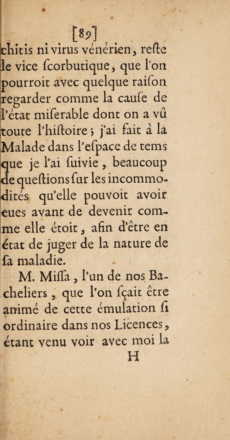 bîiitis ni virus vénérien, relie le vice fcorbutique, que Ton pourroic avec quelque raifon regarder comme la caufe de l’état miferable dont on a vû |toute l’hiftoire > j’ai fait à la .Malade dans l’efpace de tems que je l’ai fuivie , beaucoup de queftions fur les incommo¬ dités qu’elle pouvoit avoir eues avant de devenir com¬ me elle étoit, afin d’être en état de juger de la nature de fa maladie. M. Milfa, l’un de nos Ba¬ cheliers , que l’on fçait être animé de cette émulation fi ordinaire dans nos Licences, étant venu voir avec moi la