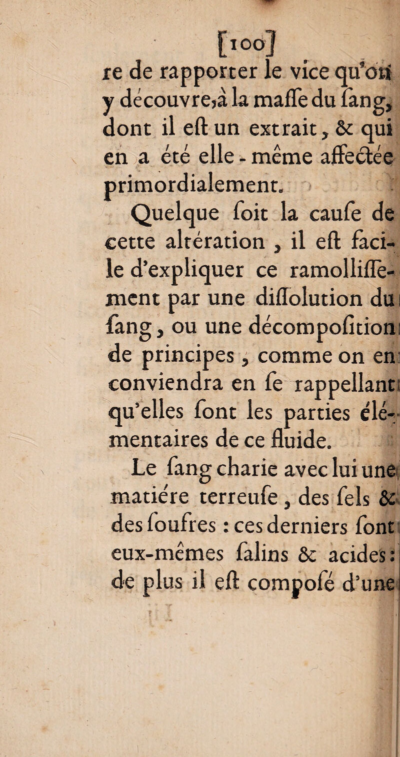 [ioo] re de rapporter le vice qu’dtf y découvre^ la maffe du fang, dont il eft un extrait, ôt qui en a été elle - même affectée ES la caufe de cette altération , il eft faci¬ le d’expliquer ce ramolliflè- ment par une diffolution du i fang, ou une décompofition; de principes, comme on en conviendra en fe rappellanc qu’elles font les parties élé¬ mentaires de ce fluide. : Le fang charie avec lui une matière terreufe, des Tels & desfoufres : ces derniers font eux-mêmes falins & acides : de plus il eft compofé d’une < primordialement Quelque foit r