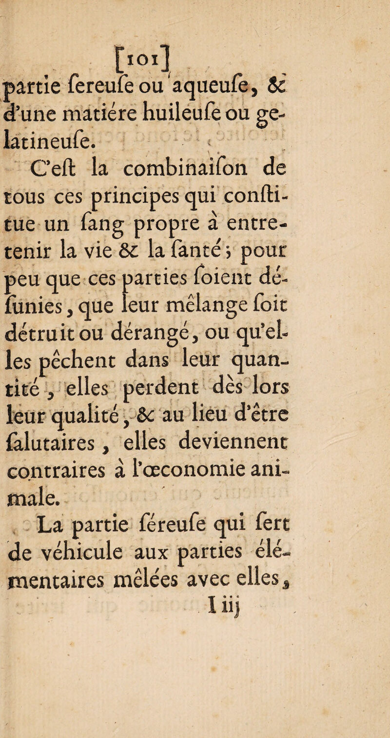 [IOIl partie fereufeou aqueule, & d’une matière huileufe ou ge- latineufe. »• \ « G’eft la combinaifon de tous ces principes qui confti- tue un fang propre à entre¬ tenir la vie & la fanté 5 pour peu que ces parties foient dé- funies, que leur mélange foit détruit ou dérangé, ou qu' 'el¬ les pêchent dans leur quan¬ tité , elles perdent dès lors leur qualité, èc au lieu d''être falutaires, elles deviennent contraires à l’ceconomie ani¬ male. La partie féreufe qui fert de véhicule aux parties élé¬ mentaires mêlées avec elles, '■ ' lüj