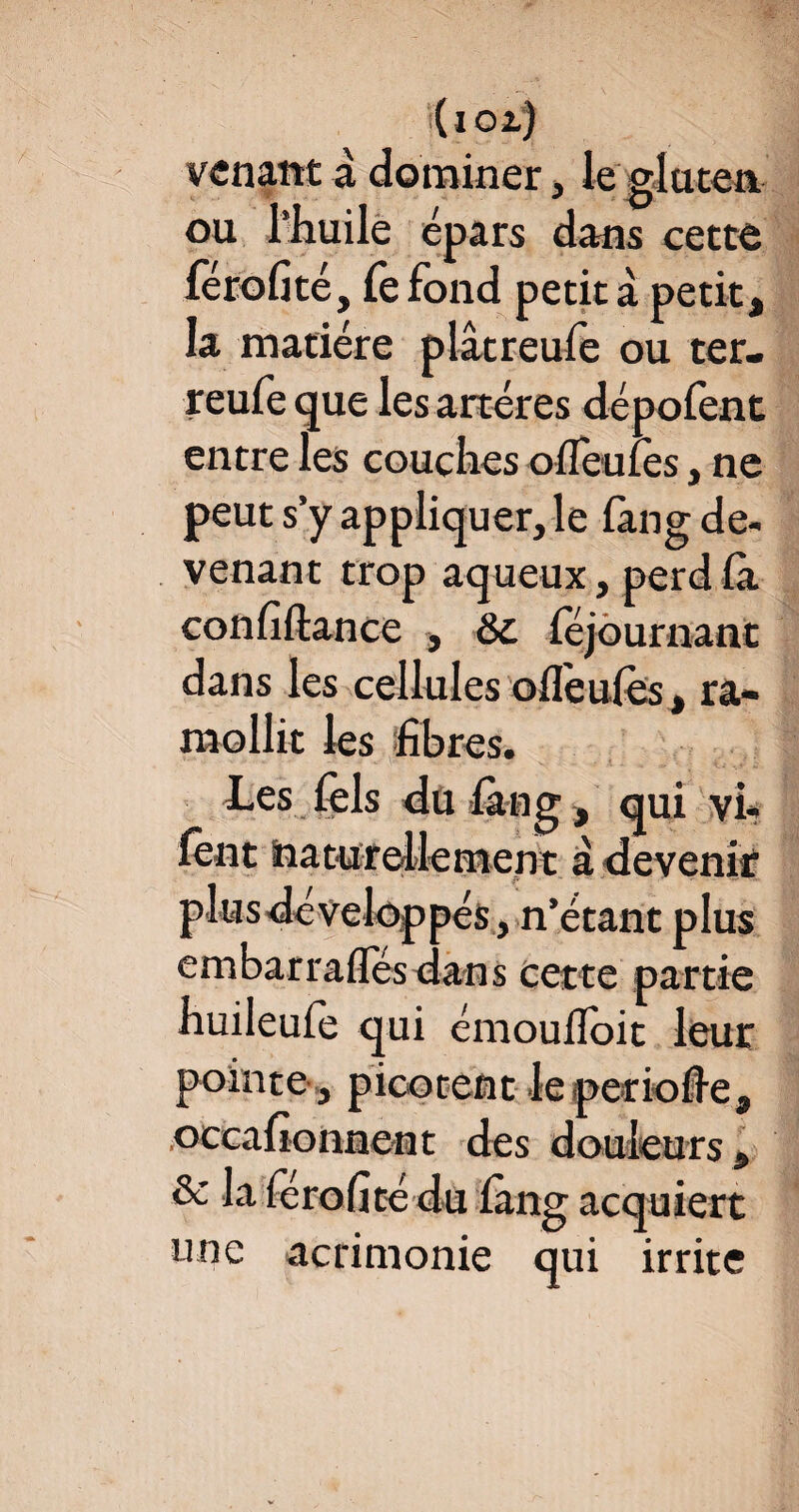 (ioa) venant à dominer, le gluten * rj ou l’huile épars dans cette lérofité, fefond petit à petit, la matière plâtreufe ou ter- reufe que les artères dépofent entre les couches olleulès, ne peut s’y appliquer, le lang de¬ venant trop aqueux, perd là confiftance , Sc féjournant dans les cellules ollèules, ra¬ mollit les fibres. Les fels du lang, qui vi* lent naturellement à devenir plus développés, n’étant plus embarrafles dans cette partie huileufe qui émoufloit leur pointe, picotent leperiofie, occafionnent des douleurs, & la lérofité du làng acquiert une acrimonie qui irrite