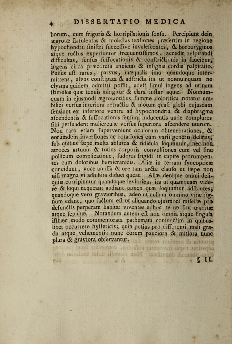 borum, cum frigoris & horripilationis fenfu. Percipiunt deia aegrotae fldtulentas & molcftas tenliones yraelertim in regione hypochondrii finiltri fucceffive invalefcentes, & borborygmos atque ru61us experiuntur frequentiffimos , accedit refpirandi difficultas, fenfus fuffocationis & conftri&ionis in faucibus, ingens circa praecordia anxietas & infignis cordis palpitatio. Pulfus elt rarus , parvus, inaequalis imo quandoque inter¬ mittens, alvus conftipata & adltridta ita ut nonnumquam ne clysma quidem admitti poffit, adeffc limul ingens ad urinam ftimulus quae tenuis mingitur & clara inftar aquae. Nonnum¬ quam in ejusmodi aegrotantibus fumme dolorihca notatur um¬ bilici verfus interiora retractio & motum quali globi cujusdam fentiunt ex inferiore ventre ad hypochondria & diaphragma afcendentis & fuffocationis fenfurn inducentis unde complures (ibi perfuadent mulierculae verfus fuperiora afcendere uterum. Non raro etiam fuperveniunt oculorum obtenebrationes, & eorumdem inverfiones ac rotationes cum varii generis deliriis, fub quibus faepe multa abfurda & ridicula loquuntur, nec non. atroces artuum & totius corporis convulfiones cum vel line pollicum complicatione, fudores frigidi in capite prorumpen¬ tes cum doloribus hemicranicis. Aliae in terram fyncopticae concidunt, voce amiffia & ore tam ardle claufo ut faepe non nifi magna vi adhibita diduci queat. Aliae denique animi deli¬ quiis corripiuntur quandoque levioribus ita ut quamquam vide¬ re & loqui nequeant audiant tamen quae loquuntur aditantes; quandoque vero gravioribus, adeo ut nullum omnino virae fig- num edant, quo fa£tum elt ut aliquando ejusmodi mifellae pro defunctis perperam habitae viventes adhuc terrae fint traditae atque fepultae. Notandum autem eit non omnia atque fingula ilthaec modo commemorata pathemata coniim&im in quibus¬ libet occurrere hyftericis; quin potius pro differenti mali gra¬ du atque vehementia nunc eorum pauciora & mitiora nunc plura & graviora obfervantur.