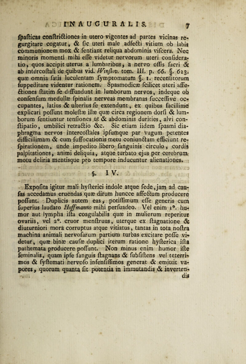 fpaflicas conftrittiones in utero vigentes ad partes vicinas re- gurgitare cogatur, & fic uteri male adfe&i vicium ob labis communionem mox & fencianc reliqua abdominis vifcera. Nec minoris momenti mihi effe videtur nervorum uteri confidera- tio, quos accipit uterus a lumbaribus, a nervo offis facri & ab intercoftali de quibus vid. fVinJlov. tom. III. p. 66, §. 623. quae omnia fatis luculentam fymptomatum §. 1. recenfitorum fuppeditare videntur rationem. Spasmodicae fcilicet uteri affe- ftiones ftatim fe diffundunt in lumborum nervos, indeque ob confenfum medullae fpinalis nerveas membranas fucceffive oc¬ cupantes, latius & ulterius fe extendunt, ex quibus facillime explicari poffunt moleftae illae quae circa regionem dorfi & lum¬ borum fentiuntur tenfiones.ut & abdominis durities, alvi con- flipacio, umbilici retra&io &e. Sic etiam iidem fpasmi dia¬ phragma nervos intercoftales ipfumque par vagum petentes difficillimam & cum fuffocationis metu coniun6tam efficiunt re- fpirationem, unde impedito libero fanguinis circulo, cordis palpitationes, animi deliquia, atque turbato ejus per cerebrum motu deliria mentisque pro tempore inducuntur alienationes. §. I V. Expolita igitur mali hyfterici indole atque fedejam ad cau- fas accedamus eruendas quae dirum huncce affe&um producere poffunt. Duplicis autem eas, potiffimum effe generis cum fuperius laudato Hoffmanno mihi perfuadeo. Vel enim i°. hu¬ mor aut lympha ifta coagulabilis quae in mulierum reperitur ovariis, vel 2°. eruor menftruus, uterque ex ftagnatione & diuturniori mora corruptus atque vitiatus, tantas in tota noffra machina animali nervofarum partium turbas excitare poffe vi¬ detur, quae binae caufae duplici iterum ratione hyfterica ifta pathemata producere poffunt. Non minus enim humor ifte feminalis, quam ipfe fanguis flagnans & fubftftens vel teterri- mos & fyftemati nervofo infenfiffimos generat & emittit va¬ pores, quorum quanta Iit potentia in immutandis & inverten-