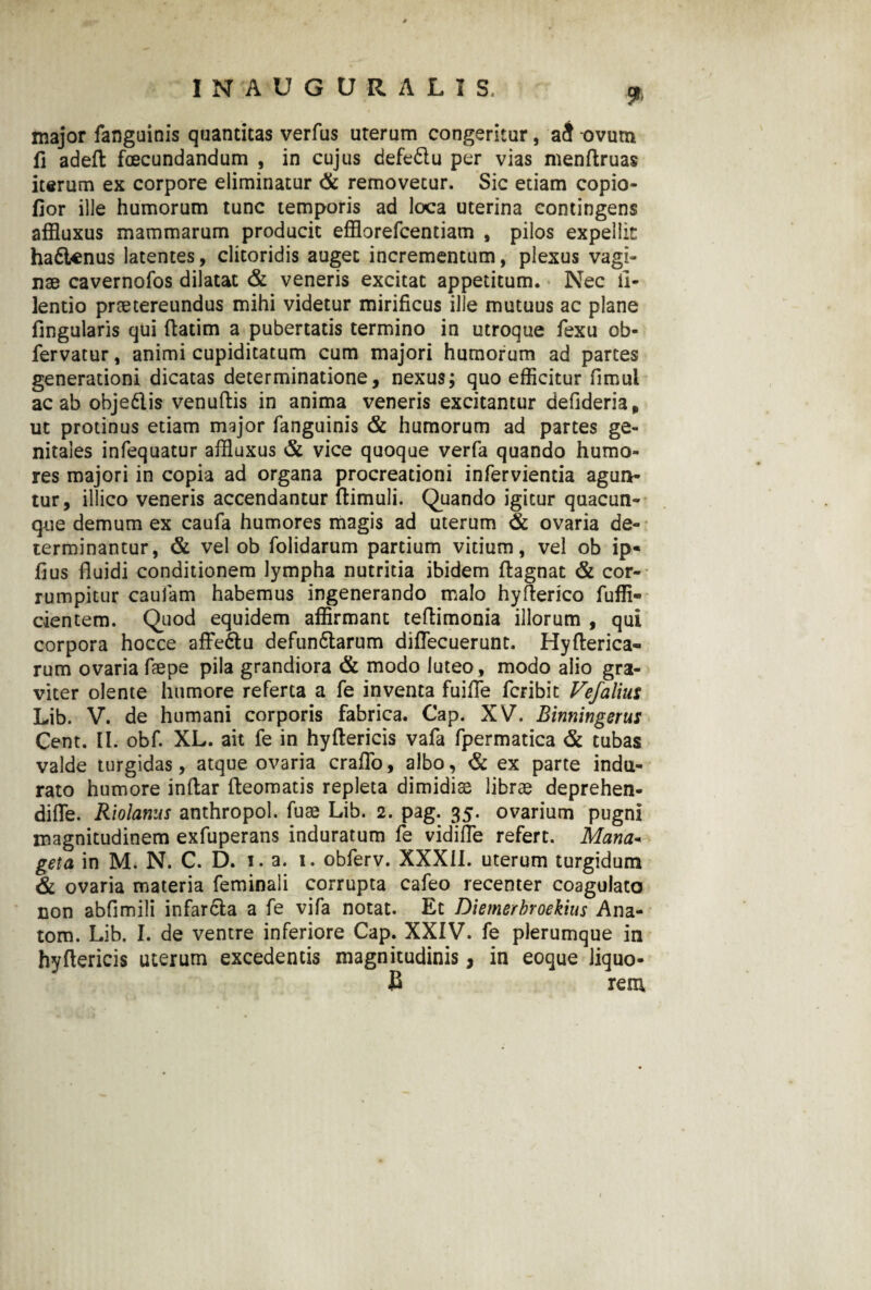 9> major fanguinis quantitas verfus uterum congeritur, a3 ovum fi aded fecundandum , in cujus defedlu per vias mendruas iterum ex corpore eliminatur & removetur. Sic etiam copio- fior ille humorum tunc temporis ad loca uterina contingens affluxus mammarum producit efflorefcentiam , pilos expellit hadtenus latentes, clitoridis auget incrementum, plexus vagi¬ nae cavernofos dilatat & veneris excitat appetitum. Nec ll- lentio praetereundus mihi videtur mirificus ille mutuus ac plane fingularis qui datim a pubertatis termino in utroque fexu ob- fervatur, animi cupiditatum cum majori humorum ad partes generationi dicatas determinatione, nexus; quo efficitur fimul ac ab obje&is venudis in anima veneris excitantur defideria, ut protinus etiam major fanguinis & humorum ad partes ge¬ nitales infequatur affluxus & vice quoque verfa quando humo¬ res majori in copia ad organa procreationi infervientia agun¬ tur, illico veneris accendantur (limuli. Quando igitur quacun¬ que demum ex caufa humores magis ad uterum & ovaria de¬ terminantur, & vel ob folidarum partium vitium, vel ob ip« fius fluidi conditionem lympha nutritia ibidem (lagnat & cor¬ rumpitur caufam habemus ingenerando malo hyderico fuffi- cientem. Quod equidem affirmant teflimonia illorum , qui corpora hocce affedlu defundlarum diflecuerunt. Hyderica- rum ovaria faepe pila grandiora & modo luteo, modo alio gra¬ viter olente humore referta a fe inventa fuifle fcribit Vefaliut Lib. V. de humani corporis fabrica. Cap. XV. Binningerus Cent. II. obf. XL. ait fe in hyftericis vafa fpermatica & tubas valde turgidas, atque ovaria craflo, albo, & ex parte indu¬ rato humore indar deomatis repleta dimidiae librae deprehen- difle. Riolanus anthropol. fuae Lib. 2. pag. 35. ovarium pugni magnitudinem exfuperans induratum fe vidifle refert. Mana* geta in M. N. C. D. i. a. 1. obferv. XXXII. uterum turgidum & ovaria materia feminali corrupta cafeo recenter coagulato non abfimili infar&a a fe vifa notat. Et Diemerbroekius Ana- tom. Lib. I. de ventre inferiore Cap. XXIV. fe plerumque in hyftericis uterum excedentis magnitudinis, in eoque liquo- B rem