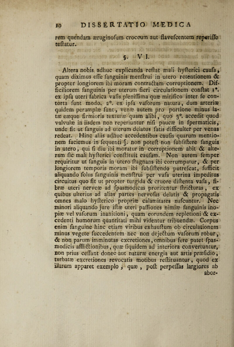rem quendam aeruginofum croce-um aut flavefcentem reperifTe teflatur. §. V I. Altera nobis adhuc explicanda reflat mali hyflerici caufa, quam diximus e fle fanguinis menftrui in utero retentionem & propter longiorem ibi moram contra61am corruptionem. Dif¬ ficiliorem fanguinis per uterum fieri circulationem conflat i\ ex ipfa uteri fabrica vafis plenifTima quae mirifico inter fe con¬ torta fune modo. 2°. ex ipfa vaforum natura, dum arteriae quidem peramplae funt, venae autem pro portione minus la¬ tae eaeque firmioris texturae quam alibi, quo 30. accedit quod valvulae in iisdem non reperiuntur nifi paucae in fpermaticis, unde fit ut fanguis ad uterum delatus fatis difficulter per venas redeat. Hinc aliis adhuc accedentibus caufis quarum mentio¬ nem faciemus in fequenti §. non potefi: non fubfiilere fanguis in utero, qui fi diu ibi moratur in corruptionem abit & alte¬ ram fic mali hyflerici conflituit caufam. Non autem femper requiritur ut fanguis in utero flagnans ibi corrumpatur, & per longiorem temporis moram ibi fubfiflendo putrefeat, fufficit aliquando foliis fanguinis menflrui per vafa uterina impeditus circuitus quo fit ut propter turgida & cruore diftenta vafa, fi¬ brae uteri nerveae ad fpasmodicas proritentur flritluras, ex quibus ulterius ad alias partes nervofas delatis & propagatis omnes malo hyflerico propriae calamitates nafcuntur. Nec minori aliquando jure iflae uteri paffiones nimiae fanguinis ino¬ piae vel vaforum inanitioni, quam eorundem repletioni & ex¬ cedenti humorum quantitati mihi videntur tribuendae. Corpus enim fanguine hinc etiam viribus exhauflum ob circulationem minus vegete fuccedentem nec non deje6lum vaforum robur, & non parum imminutas excretiones, omnibus fere patet fpas- modicis affii&ionibus, quae fiquidem ad interiora convertuntur, non prius cellant donec aut naturae energia aut artis praefidio, turbatae excretiones revocatis motibus reflituantur, quod ex illarum apparet exemplo , quae , poft perpellas largiores ab abor-