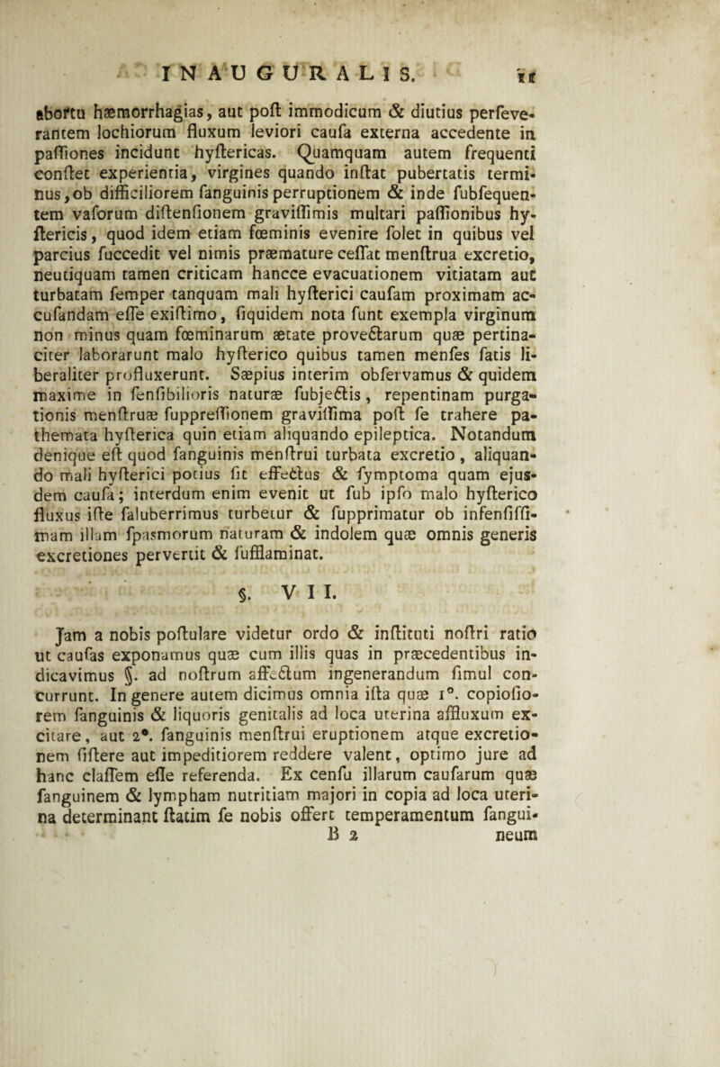 abortu haemorrhagias, aut poft immodicum & diutius perfeve- rantem lochiorum fluxum leviori caufa externa accedente in pafliones incidunt hyftericas. Quamquam autem frequenti conflet experientia, virgines quando inflat pubertatis termi¬ nus, ob difficiliorem fanguinis perruptionem & inde fubfequen- tem vaforum diflendonem graviffimis multari paflionibus hy- ftericis, quod idem etiam fosminis evenire folet in quibus vel parcius fuccedit vel nimis praemature ceffat menftrua excretio, neutiquam tamen criticam hancce evacuationem vitiatam auC turbatam femper tanquam mali hyfterici caufam proximam ac- cufandam effe exiflimo, fiquidem nota funt exempla virginum non minus quam foeminarum aetate prove6larum quae pertina¬ citer laborarunt malo hyflerico quibus tamen menfes fatis li- beraliter profluxerunt. Saepius interim obfervamus & quidem maxime in fenfibilioris naturae fubje£lis, repentinam purga¬ tionis menflruae fuppreffionem graviflima pofl fe trahere pa- themata hyflerica quin etiam aliquando epileptica. Notandum denique efl quod fanguinis menflrui turbata excretio, aliquan¬ do mali hyflerici potius fit effetius & fymptoma quam ejus¬ dem caufa; interdum enim evenit ut fub ipfo malo hyflerico fluxus ifle faluberrimus turbetur & fupprimatur ob infenfiffl- mam illum fpasmorum naturam & indolem quae omnis generis excretiones pervtrtit & fuffiaminat. §. VII. Jam a nobis poflulare videtur ordo & inflituti noflri ratio ut caufas exponamus quae cum illis quas in praecedentibus in¬ dicavimus §. ad noflrum aflv£tum ingenerandum fimul con¬ currunt. In genere autem dicimus omnia ifla quae i°. copiofio- rem fanguinis & liquoris genitalis ad loca uterina affluxum ex¬ citare, aut 2°. fanguinis menflrui eruptionem atque excretio- nem flflere aut impeditiorem reddere valent, optimo jure ad hanc claffem efle referenda. Ex cenfu illarum caufarum quae fanguinem & lympham nutritiam majori in copia ad loca uteri¬ na determinant ftatim fe nobis offert temperamentum fangui* B % neura