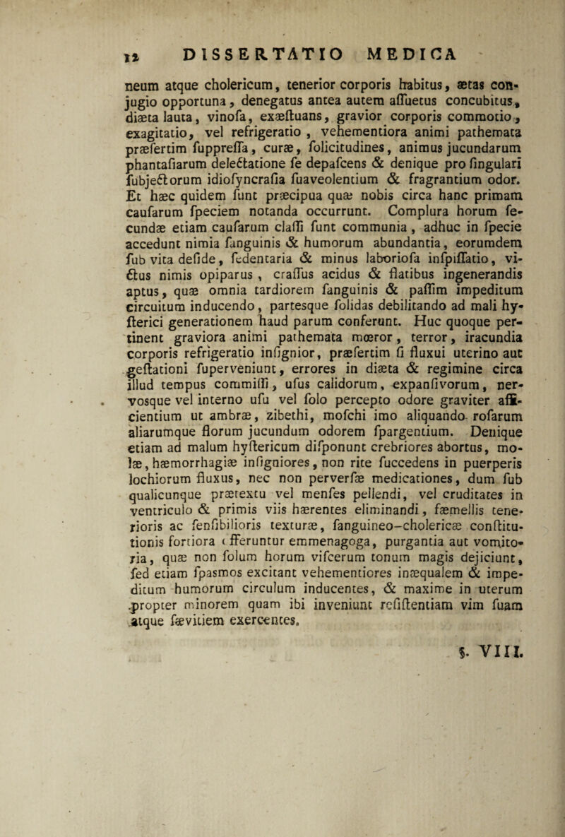 It neum atque cholericum, tenerior corporis habitus, aetas con¬ jugio opportuna, denegatus antea autem affuetus concubitus, diaeta lauta, vinofa, exaeftuans, gravior corporis commotio, exagitatio, vel refrigeratio , vehemendora animi pathemata praeferdm fuppreffa, curae, folicitudines, animus jucundarum phantafiarum dele6tatione fe depafcens & denique pro lingulari fubje&orum idiofyncralia fuaveolentium & fragrantium odor. Et haec quidem lunc praecipua quae nobis circa hanc primam caufarum fpeciem notanda occurrunt. Complura horum fe¬ cundae etiam caufarum clalTi funt communia, adhuc in fpecie accedunt nimia fanguinis & humorum abundantia, eorumdem fub vita defide, fedentaria & minus laboriofa infpiflatio, vi- ftus nimis opiparus , craffus acidus & flatibus ingenerandis aptus, quae omnia tardiorem fanguinis & paflim impeditum circuitum inducendo, partesque folidas debilitando ad mali hy- flerici generationem haud parum conferunt. Huc quoque per¬ tinent graviora animi pathemata moeror, terror, iracundia corporis refrigeratio infignior, praeferdm fl fluxui uterino auc geflationi fuperveniunt, errores in diaeta & regimine circa illud tempus committi, ufus calidorum, expanfivorum, ner¬ vosque vel interno ufu vel folo percepto odore graviter affi¬ cientium ut ambrae, zibethi, mofchi imo aliquando rofarum aliarumque florum jucundum odorem fpargentium. Denique etiam ad malum hyflericum difponunt crebriores abortus, mo¬ lae, haemorrhagiae infigniores, non rite fuccedens in puerperis lochiorum fluxus, nec non perverfae medicationes, dum fub qualicunque praerexcu vel menfes pellendi, vel cruditates in ventriculo & primis viis haerentes eliminandi, faemejlis tene¬ rioris ac fenfjbilioris texturae, fanguineo-cholericee conftitu- tionis fortiora < fferuntur emmenagoga, purgantia aut vomito¬ ria, quae non folum horum vifcerum tonum magis dejiciunt, fed etiam fpasmos excitant vehementiores inaequalem & impe¬ ditum humorum circulum inducentes, & maxime in uterum .propter minorem quam ibi inveniunt refjftentiam vim fuam atque fsevitiem exercentes. /