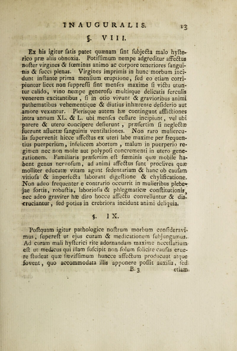 J. VIII. Ex his igitur fatis patet quaenam fint fubje&a malo hyfte- rico prae aliis obnoxia. Potiffimum nempe adgreditur affedtus nofter virgines & foeminas animo ac corpore teneriores fangui- ms & fucci plenas. Virgines imprimis in hunc morbum inci¬ dunt inflante prima mentium eruptione, fed eo etiam corri¬ piuntur licet non fuppreffi fint menfes maxime fi vi61u utun¬ tur calido, vino nempe generofo multisque delicatis ferculis venerem excitantibus , fi in otio vivunt & gravioribus animi pathematibus vehementique & diutius inhaerente defiderio aut amore vexantur. Plerisque autem hae contingunt affli&iones intra annum XL. & L. ubi menfes ceflare incipiunt, vel ubi parere & utero concipere deflerunt , praefertim fi negle&ae fuerunt afluetae fanguinis ventilationes. Non raro muliercu¬ lis fupervenit hicce affeflus ex uteri labe maxime per frequen¬ tius puerperium, infelicem abortum , malum in puerperio re¬ gimen nec non molae aut polypofi concrementi in utero gene¬ rationem. Familiaris praefertim eft foeminis quae mobile ha¬ bent genus nervofum, ad animi affe6tus funt proclives quae molliter educatae vitam agunt fedentariam & hanc ob caufam vitiofa & imperfedla laborant digeflione <5i chylificatione» Non adeo frequenter e contrario occurrit in mulieribus plebe*» jae fortis, robuflis, laboriofis & phlegmaticae conftitutionis^ nec adeo graviter hae diro hocce affeftu convelluntur & dis¬ cruciantur, fed potius in crebriora incidunt animi deliquia. J. I X. Poftquam igitur pathologice noflrum morbum confideravi* mus, fuperefl ut ejus curam & medicationem fubjungamus.- Ad curam mali hyfterici rite adornandam maxime neceilariurn eft ut meckcus qui illam fufcipic non folum folicite caufas erue¬ re ftudeat quae faeviffimum huncce afFe&um producuut atque fovent, quo accommodata illis apponere poffic auxilia, fed. B-3, etiam-