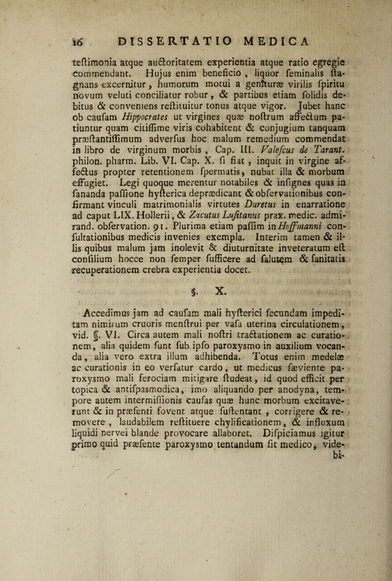teftimonia atque au&oritatem experientia atque ratio egregie commendant. Hujus enim beneficio , liquor feminalis fta- gnans excernitur, humorum motui a genfturae virilis fpiritu novum veluti conciliatur robur, & partibus etiam folidis de¬ bitus & conveniens refbicuicur tonus atque vigor. Jubet hanc ob caufam Hippocrates ut virgines quae noftrum afFedlum pa¬ tiuntur quam citifTime viris cohabitent & cunjugium tanquam praeftantiflimum adverfus hoc malum remedium commendat in libro de virginum morbis , Cap. III. Falefcus de Tarant. philon. pharm. Lib. VI. Cap. X. fi fiat , inquit in virgine af- fe£lus propter retentionem fpermatis* nubat illa & morbum effugiet. Legi quoque merentur notabiles & infignes quas in fananda paffione hyfterica depraedicant &obfervacionibus con¬ firmant vinculi matrimonialis virtutes Duretus in enarratione ad caput LIX. Hollerii, & Zacutus Lujitanus prax. medie, admi- rand. obfervation. 91. Plurima etiam paffim in Hoffnianni con- iultationibus medicis invenies exempla. Interim tamen & il¬ lis quibus malum jam inolevit & diuturnitate inveteratum eft confilium hocce non femper fufficere ad falutem & fanitatis recuperationem crebra experientia docet. §. X. Accedimus jam ad caufam mali hyfterici fecundam impedi¬ tam nimirum cruoris menftrui per vafa uterina circulationem, vid. VI. Circa autem mali noflri tra&ationem ac curatio¬ nem, alia quidem funt fub ipfo paroxysmo in auxilium vocan¬ da, alia vero extra illum adhibenda. Totus enim medelae accurationis in eo verfatur cardo, ut medicus faeviente pa¬ roxysmo mali ferociam mitigare fludeat, id quod efficit per topica & antifpasmodica, imo aliquando per anodyna, tem¬ pore autem intermiffionis caufas quae hunc morbum excitave¬ runt & in praefenti fovent atque fuftentant , corrigere & re¬ movere , laudabilem reftituere chylificationem, & influxum liquidi nervei blande provocare allaboret. Difpiciamus igitur primo quid praefente paroxysmo tentandum fit medico, vide-