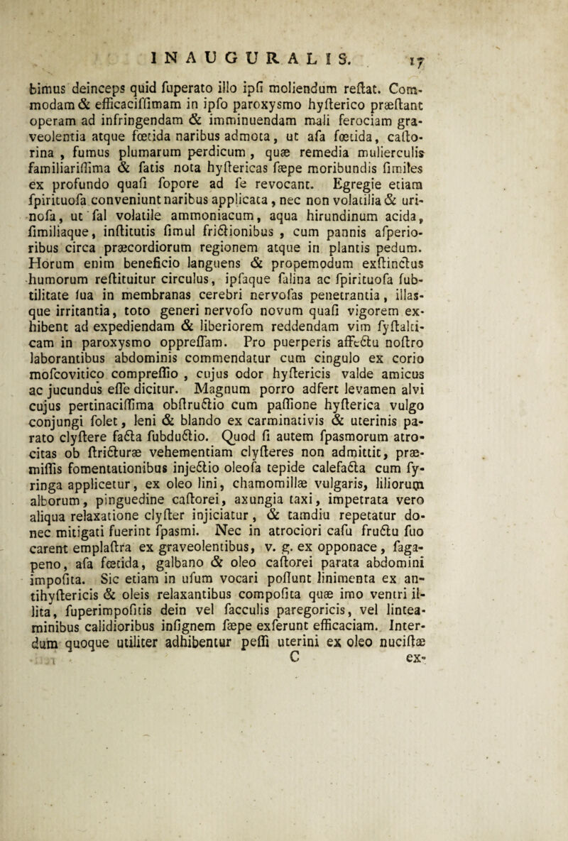 bimus deinceps quid fuperato ilio ipfi moliendum reflat. Com¬ modam & efficaciffimam in ipfo paroxysmo hyflerico praedant operam ad infringendam & imminuendam mali ferociam gra¬ veolentia atque foetida naribus admota, ut afa foetida, cado- rina , fumus plumarum perdicum , quae remedia mulierculis familiarifllma & fatis nota hydericas faepe moribundis fimites ex profundo quafi fopore ad fe revocant. Egregie etiam fpirituofa conveniunt naribus applicata, nec non volatilia & uri- nofa, ut fal volatile ammoniacum, aqua hirundinum acida, dmiliaque, inditutis fimul fridlionibus , cum pannis afperio- ribus circa praecordiorum regionem atque in plantis pedum. Horum enim beneficio languens & propemodum exdinclus •humorum redituitur circulus, ipfaque falina ac fpirituofa fub- tilitate iua in membranas cerebri nervofas penetrantia, illas- que irritantia, toto generi nervofo novum quafi vigorem ex¬ hibent ad expediendam & liberiorem reddendam vim fydalti* cam in paroxysmo oppreflam. Pro puerperis affeblu nodro laborantibus abdominis commendatur cum cingulo ex corio mofcovitico compreflio , cujus odor hydericis valde amicus ac jucundus efie dicitur. Magnum porro adfert levamen alvi cujus pertinaciffima obfiru&io cum pafilone hyderica vulgo conjungi folet, leni & blando ex carminativis & uterinis pa¬ rato clydere fa£la fubdu&io. Quod fi autem fpasmorum atro¬ citas ob ftriblurae vehementiam clyderes non admittit, prae¬ mittis fomentationibus inje&io oleofa tepide calefa&a cum fy- ringa applicetur, ex oleo lini, chamomillae vulgaris, liliorum alborum, pinguedine cadorei, axungia taxi, impetrata vero aliqua relaxatione clyder injiciatur, & tamdiu repetatur do¬ nec mitigati fuerint fpasmi. Nec in atrociori cafu frudu fuo carent empladra ex graveolentibus, v. g. ex opponace , faga- peno, afa fcecida, galbano & oleo cadorei parata abdomini impofita. Sic etiam in ufum vocari pottunt linimenta ex an- tihydericis & oleis relaxantibus compofica quae imo ventri il¬ lita, fuperimpofitis dein vel faeculis paregoricis, vel lintea¬ minibus calidioribus infignem faepe exferunt efficaciam. Inter¬ dum quoque utiliter adhibentur pefli uterini ex oleo nucidae C ex- i