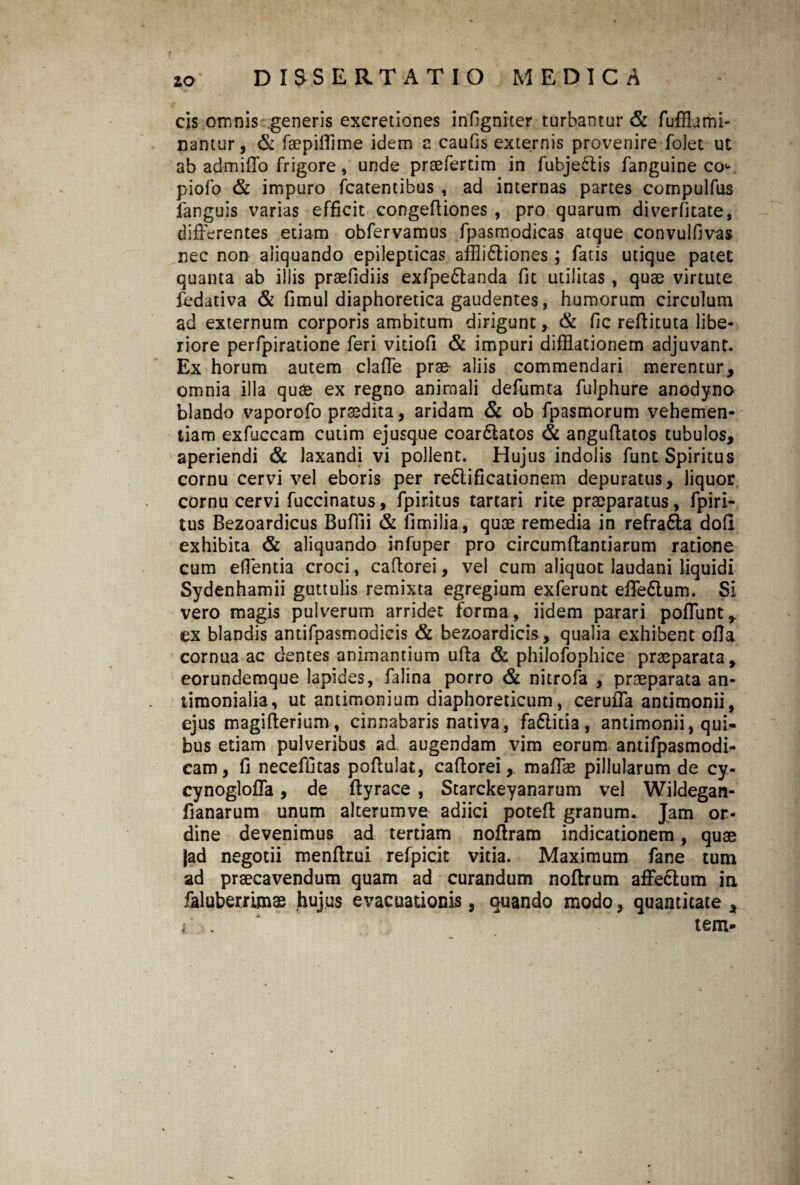 cis omnis generis excretiones infigniter turbantur & fuffhmi- nantur, & faepifiime idem 2 caufis externis provenire folet ut ab admiffo frigore, unde praefertim in fubjectis fanguine co<* piofo & impuro fcatentibus , ad internas partes compulfus fanguis varias efficit congefiiones , pro quarum diverfitate, differentes etiam obfervamus fpasmodicas atque convulfivas nec non aliquando epilepticas aflli&iones; fatis utique patet quanta ab illis praefidiis exfpedlanda fit utilitas , quae virtute fedativa & fimul diaphoretica gaudentes, humorum circulum ad externum corporis ambitum dirigunt, & fic reftituta libe¬ riore perfpiratione feri vitiofi & impuri difflationem adjuvant. Ex horum autem clafie prae aliis commendari merentur, omnia illa quae ex regno anirnali defumta fulphure anodyno blando vaporofo praedita, aridam & ob fpasmorum vehemen¬ tiam exfuccam cutim ejusque coardlatos & angufiatos tubulos, aperiendi & laxandi vi pollent. Hujus indolis funt Spiritus cornu cervi vel eboris per re&ificationem depuratus, liquor cornu cervi fuccinatus, fpiritus tartari rite praeparatus, fpiri- tus Bezoardicus Buffii & fimilia, quae remedia in refra&a dofi exhibita & aliquando infuper pro circumflantiarum ratione cum eflentia croci, cafiorei, vel cum aliquot laudani liquidi Sydenhamii guttulis remixta egregium exferunt efiFe&um. Si vero magis pulverum arridet forma, iidem parari poflunt, ex blandis antifpasmodicis & bezoardicis , qualia exhibent ofia cornua ac dentes animantium ufta & philofophice praeparata, eorundemque lapides, falina porro & nitrofa , praeparata an- iimonialia, ut antimonium diaphoreticum, ceruffa antimonii, ejus magi fieri um, cinnabaris nativa, fadlicia , antimonii, qui¬ bus etiam pulveribus ad augendam vim eorum antifpasmodi- cam, fi neceffitas pofiulat, cafiorei, mafiae pillularum de cy- cynoglolla, de fiyrace , Starckeyanarum vel Wildegan- fianarum unum alterumve adiici potefi granum. Jam or¬ dine devenimus ad tertiam nofiram indicationem , quae |ad negotii menfirui refpicit vitia. Maximum fane tum ad praecavendum quam ad curandum noftrum affedlum ia feluberrimae hujus evacuationis, quando modo, quantitate , i . ‘ tem-