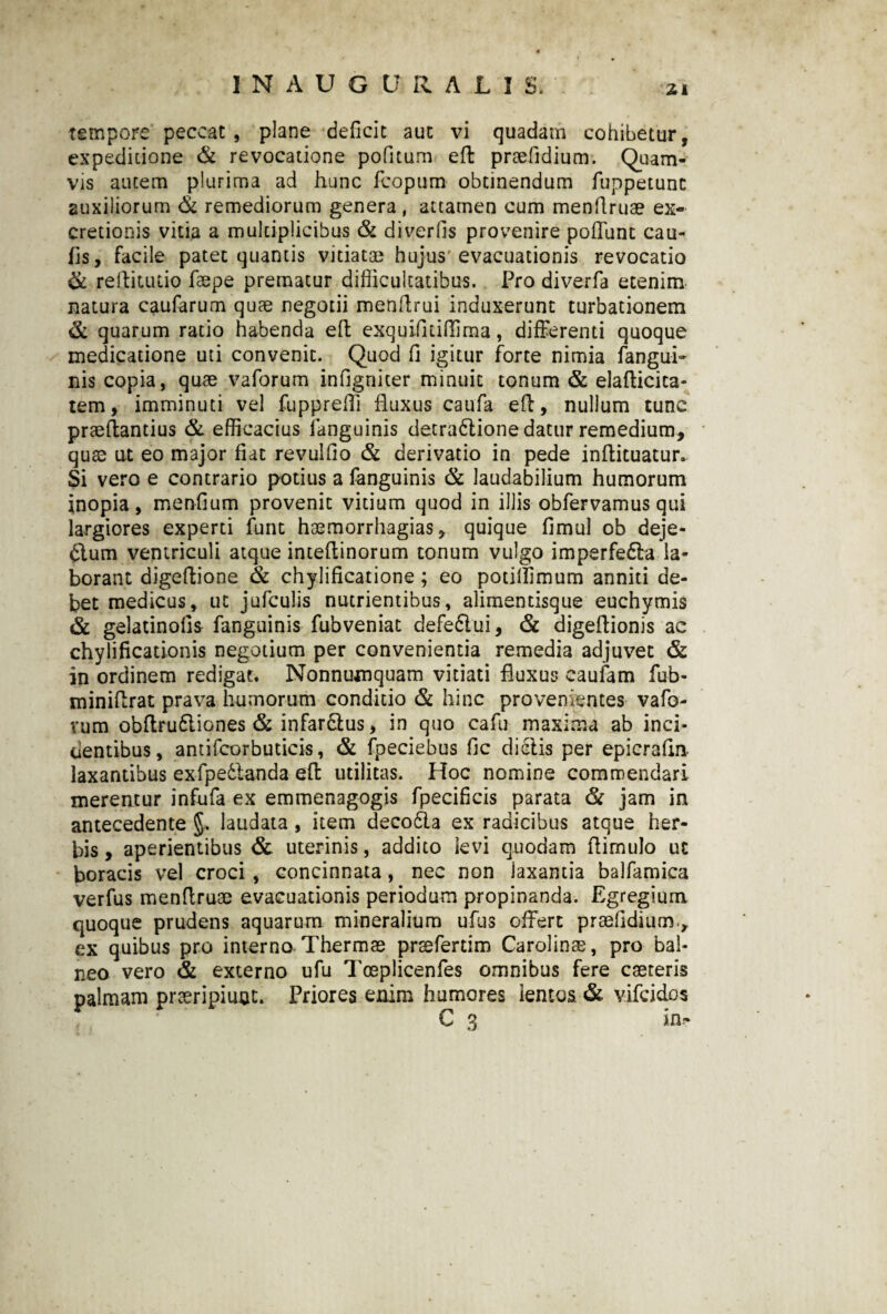 tempore peccat , plane deficit aut vi quadam cohibetur, expeditione & revocatione pofitum eft praelidium. Quam¬ vis autem plurima ad hunc fcopum obtinendum fuppetunc auxiliorum & remediorum genera, attamen cum menftruae ex- cretionis vitia a multiplicibus & diverfis provenire pofiunt cau- fas, facile patet quantis vitiatae hujus evacuationis revocatio & reftitutio faepe prematur difficultatibus. Pro diverfa etenim natura caufarum quae negotii menftrui induxerunt turbationem & quarum ratio habenda eft exquifitillima, differenti quoque medicatione uti convenit. Quod fi igitur forte nimia fangui- nis copia, quae vaforum infigniter minuit tonum & elafticita- tem, imminuti vel fupprefii fluxus caufa eft, nullum tunc praeftantius & efficacius (anguinis detra&ione datur remedium, quae at eo major fiat revulfio & derivatio in pede inftituatur- Si vero e contrario potius a fanguinis & laudabilium humorum inopia, menfium provenit vitium quod in illis obfervamus qui largiores experti fune haemorrhagias, quique fimul ob deje¬ ctum ventriculi atque inteftinorum tonum vulgo imperfeCta la¬ borant digeftione & chylificatione ; eo potilfimum anniti de¬ bet medicus, ut jufculis nutrientibus, alimentisque euchymis & gelatinofis fanguinis fubveniat defeCtui, & digeflionis ac chylificationis negotium per convenientia remedia adjuvet & in ordinem redigat. Nonnumquam vitiati fluxus caulam fub- miniftrat prava humorum conditio & hinc provenientes vafo- vum obftru&iones & infar&us, in quo cafu maxima ab ind¬ uentibus, antifcorbuticis, & fpeciebus fic dielis per epicraftn laxantibus exfpedtanda eft utilitas. Hoc nomine commendari mereatur infufa ex emmenagogis fpecificis parata & jam ia antecedente §. laudata , item decodla ex radicibus atque her¬ bis , aperientibus & uterinis, addito levi quodam (limulo ut boracis vel croci , concinnata, nec non laxantia balfamica verfus menftruae evacuationis periodum propinanda. Egregium quoque prudens aquarum mineralium ufus offert praefidium., ex quibus pro interno Thermae praefertim Carolinae, pro bal¬ neo vero & externo ufu Toeplicenfes omnibus fere caeteris palmam praeripiunt. Priores enim humores lentos & vifeidos C 3 in-