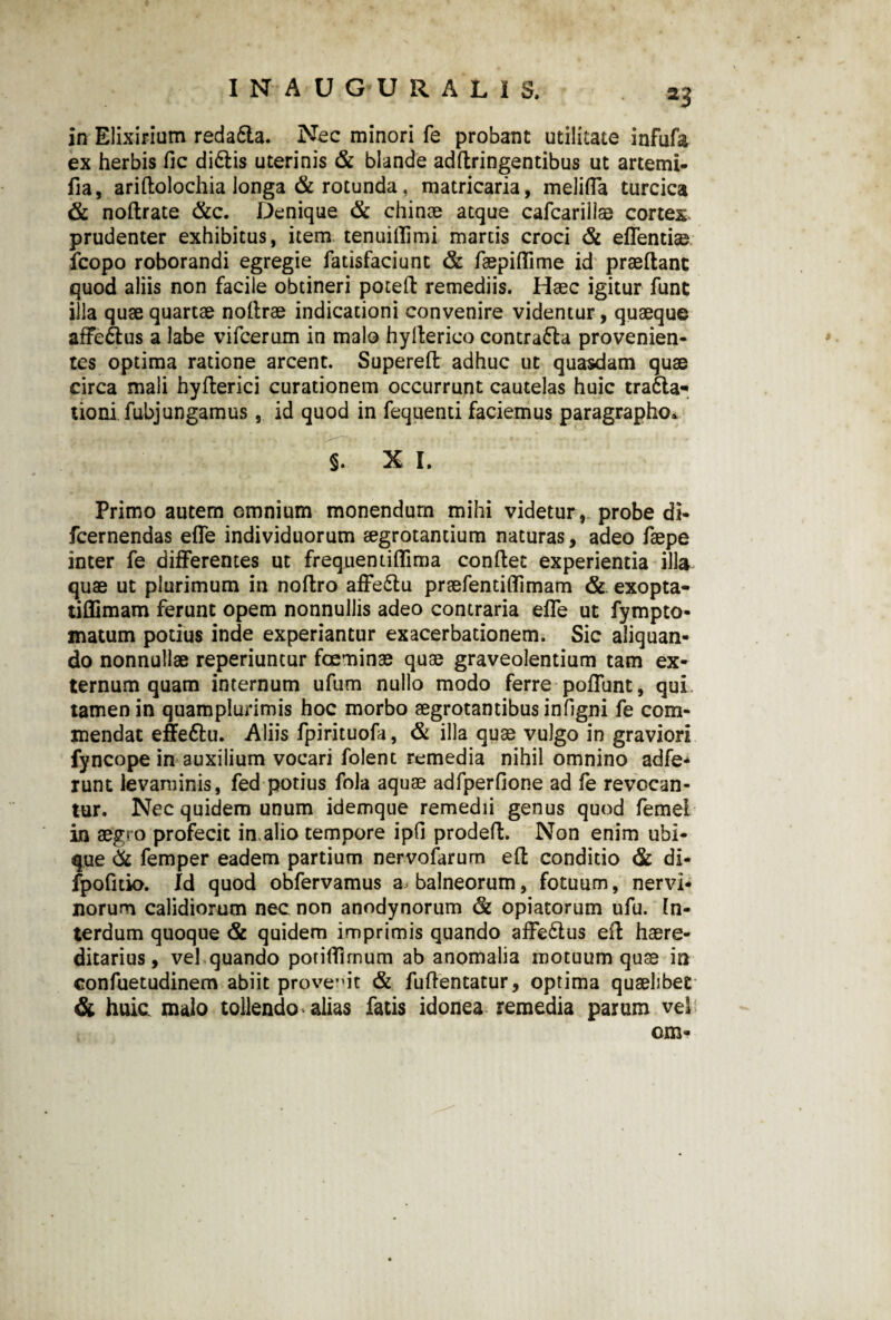 f3 in Elixirium reda6la. Nec minori fe probant utilitate infufa ex herbis fic diftis uterinis & blande addringentibus ut artemi- fia, aridolochia longa & rotunda, matricaria, meliffa turcica & nodrate &c. Denique & chinae atque cafcarillae cortes prudenter exhibitus, item tenuiffimi martis croci & effentise fcopo roborandi egregie fatisfaciunc & faepiflime id praedant quod aliis non facile obtineri poted remediis. Haec igitur funt illa quae quartae nodrae indicationi convenire videntur, quaeque affe&us a labe vifcerum in malo hyderico contraria provenien¬ tes optima ratione arcent. Supered adhuc ut quasdam quae circa mali hyderici curationem occurrunt cautelas huic tra6la- tiomfubj ungamus, id quod in fequenti faciemus paragrapho* §. X I. Primo autem omnium monendum mihi videtur, probe di- fcernendas effe individuorum aegrotantium naturas, adeo faepe inter fe differentes ut frequentiflima condet experientia illa quae ut plurimum in nodro affe&u prsefentiffimam & exopta- tiffimam ferunt opem nonnullis adeo contraria effe ut fympto* matum potius inde experiantur exacerbationem. Sic aliquan¬ do nonnullae reperiuntur foeminae quae graveolentium tam ex¬ ternum quam internum ufum nullo modo ferre poffunt, qui tamen in quamplurimis hoc morbo aegrotantibus infigni fe com¬ mendat effe&u. Aliis fpirituofa, & illa quae vulgo in graviori fyncope in auxilium vocari folent remedia nihil omnino adfe* runt levaminis, fed potius fola aquae adfperfione ad fe revocan¬ tur. Nec quidem unum idemque remedii genus quod femei in aegro profecit in,alio tempore ipfi proded. Non enim ubi¬ que & femper eadem partium nervofarum ed conditio & di- jfpofitio. Id quod obfervamus a balneorum, fotuum, nervi¬ norum calidiorum nec non anodynorum & opiatorum ufu. In¬ terdum quoque & quidem imprimis quando affedtus ed haere- ditarius, vel quando potidimum ab anomalia motuum quae in confuetudinem abiit provehit & fudentatur, optima quaelibet' & huic malo tollendo alias fatis idonea remedia parum vel om-