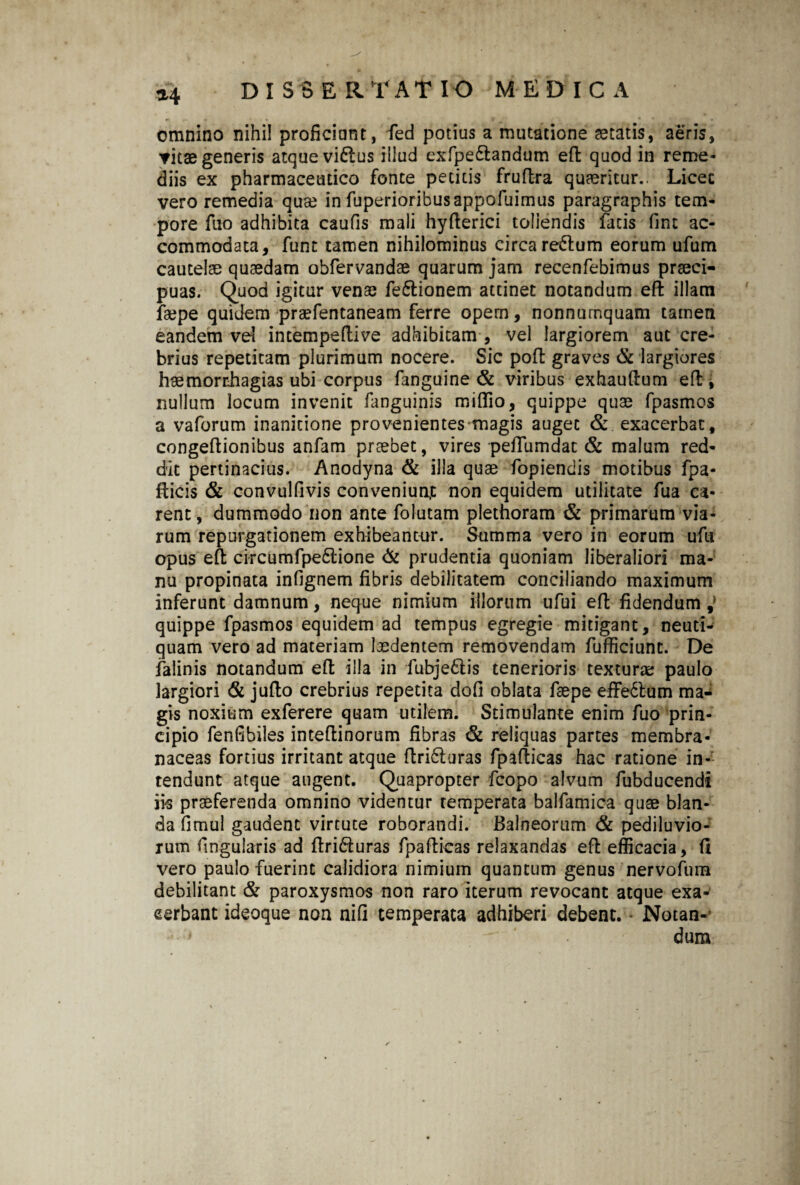 omnino nihil proficiunt, fed potius a mutatione aetatis, aeris, vitae generis atque viftus illud exfpe£tandum effc quod in reme¬ diis ex pharmaceutico fonte petitis fruflra quaeritur.. Licec vero remedia qua? in fuperioribusappofuimus paragraphis tem¬ pore fuo adhibita caufis mali hyfierici toliendis facis fint ac¬ commodata, funt tamen nihilominus circa re&urn eorum ufum cautelae quaedam obfervandae quarum jam recenfebimus praeci¬ puas. Quod igitur venae fe&ionem attinet notandum efi: illam faepe quidem praefentaneam ferre opem, nonnumquam tamen eandem ve! intempeftive adhibitam , vel largiorem aut cre¬ brius repetitam plurimum nocere. Sic poft graves & largiores haemorrhagias ubi corpus fanguine & viribus exhauftum efi: i nullum locum invenit fanguinis miflio, quippe quae fpasmos a vaforum inanitione provenientes magis auget & exacerbat, congeftionibus anfam praebet, vires peffumdat & malum red¬ dit pertinacius. Anodyna & illa quae fopiendis motibus fpa- fticis & convulfivis conveniunt non equidem utilitate fua ca¬ rent, dummodo non ante folutam plethoram & primarum via¬ rum repurgationem exhibeantur. Stimma vero in eorum ufti opus eft circumfpe£tione & prudentia quoniam liberaliori ma¬ nu propinata infignem fibris debilitatem conciliando maximum inferunt damnum, neque nimium illorum ufui eft fidendum J quippe fpasmos equidem ad tempus egregie mitigant, neuti- quam vero ad materiam laedentem removendam fufficiunt. De falinis notandum efi: illa in fubjediis tenerioris textura; paulo largiori & jufto crebrius repetita dofi oblata faepe effectum ma¬ gis noxium exferere quam utilem. Stimulante enim fuo prin¬ cipio fenfibiles inteftinorum fibras & reliquas partes membra¬ naceas fortius irritant atque flri6luras fpafticas hac ratione in¬ tendunt atque augent. Quapropter fcopo alvum fubducendi iis praeferenda omnino videntur temperata balfamica quae blan¬ da fimul gaudent virtute roborandi. Balneorum & pediluvio- rum fingularis ad ftri&uras fpaflicas relaxandas efi: efficacia, (i vero paulo fuerint calidiora nimium quantum genus nervofum debilitant & paroxysmos non raro iterum revocant atque exa¬ cerbant ideoque non nifi temperata adhiberi debent. - Notan- * dum