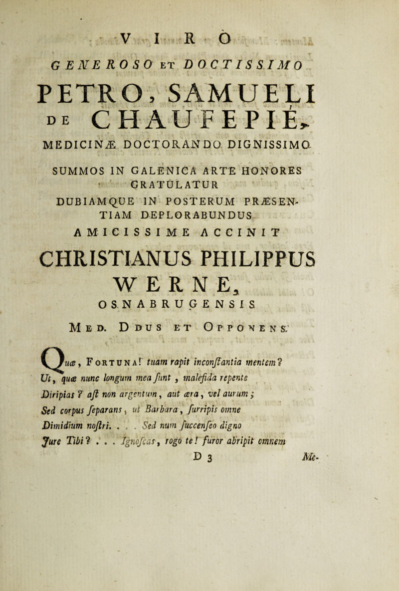 GENEROSO et DOCTISSIMO PETRO, SAMUELI de CHAUFEPIE, MEDICINAE DOCTORANDO DIGNISSIMO SUMMOS IN GALENICA ARTE HONORES ■ ' GRATULATUR DUBIAMQUE IN POSTERUM PRAESEN¬ TIAM DEPLORABUNDUS AMICISSIME ACCINIT CHRISTIANUS PHILIPPUS WERNE, OSNABRUG ENSIS M e d. D J>u s et Opponens: * * ft 4 > 1 ! - _ < .k . -h 4 FortunaT tuam rapit inconjfantia mentem7 Ut, qua nunc longum mea flint , maleficia repente Diripias ? afit non argentum, aut ara, vel aurum ; Sed corpus feparans * ut Barbara, furripis omne Dimidium nojlri. . , . Sed num fuccenfeo digno Jure Tibi 7 . » . Jgnofcas, rogo te! furor abripit omnem D 3 Me