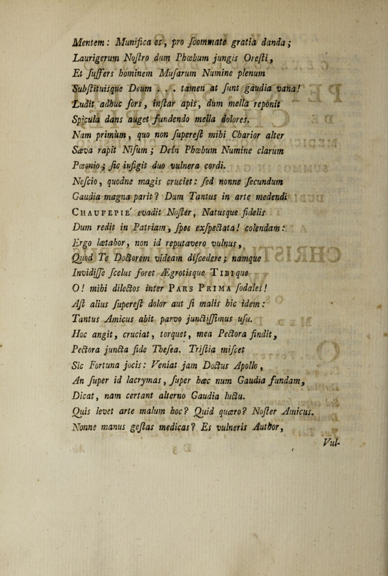 Mentem: Alum fica es, pro /commate gratia danda; Laurigerum Nojlro dum Phoebum jungis Oie [ii, Et fu/fers hominem Mufarum Numine plenum Subfiituisque Deum . . . tamen at funt gaudia vana! Ludit adhuc fors y injlar apis, dum mella reponit Spicula dans auget fundendo mella dolores. Nam primum y quo non fuperefi mihi Charior alter Sava rapit Nifum ; Dein Phoebum Numine clarum Paeonio ; Jic infigit duo vulnera cordi. NefciOy quodne magis cruciet: fed nonne fecundum Gaudia magna pariti Dum Tantus in arte medendi Chaufepie' evadit Nofcer, Natusque fidelis Dum redit in Patriam > fpes exfpedlata! colendam: ) • » Ergo Icetabor, non id reputavero vulnus, ■ Quod Te D odior em videam difcedere; namque Invidijfe fcelus foret /Egr otis que T ibi que O! mihi diledtos inter Pars Prima fodales! Afi alius fuperefi dolor aut fi malis hic idem: Tantus Amicus abit parvo jundlifiimus ufu. Hoc angit, cruciat y torquet, mea Pediora findit, Pediora jundta fide Thefea. Trifiia mi fiet Sic Fortuna jocis: Veniat jam Dodtus Apollo y An fuper id lacrymas, fuper heee num Gaudia fundam. Dicat y nam certant alterno Gaudia ludiu. Quis levet arte malum hoc? Qiiid queero? Nofier Amicus. Nonne manus gefias medicas 1 Es vulneris Author, VuU j