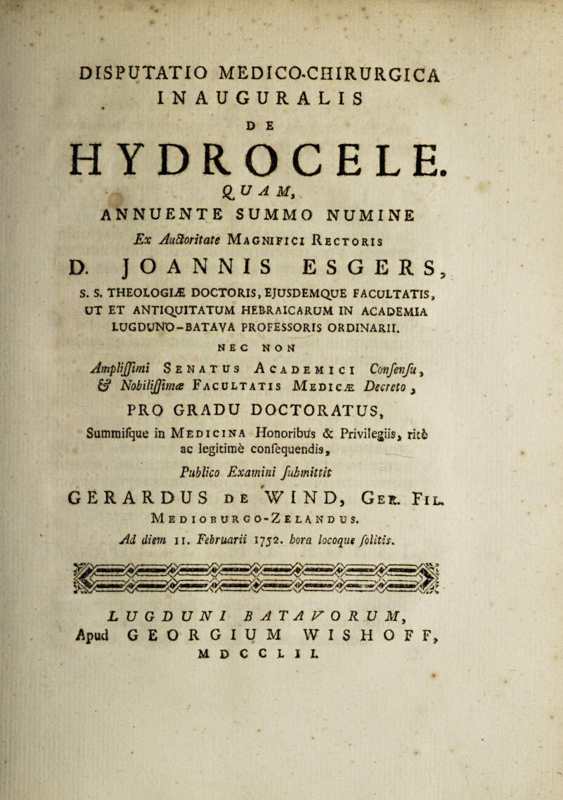 DISPUTATIO MEDICO-CHIRURGICA INAUGURALIS HYDROCELE. & u A M,, ANNUENTE SUMMO NUMINE Ex Auctoritate Magnifici Rectoris D. JOANNIS ESGERS, S. S. THEOLOGIAE DOCTORIS, EJUSDEMQUE FACULTATIS, UT ET ANTIQUITATUM HEBRAICARUM IN ACADEMIA LUGDUNO-BATAVA PROFESSORIS ORDINARII. NEC NON AmpliJJimi Senatus Academici Confenfu * & Nobilijfima Facultatis Medica Decreto * PRO GRADU DOCTORATUS, Summifque in Medicina Honoribus & Privilegiis* ut& ac legitimi confequendis. Publico Examini fubmittit GERARDUS de WIND, Ger. Fi l. Medioburgo-Zelandus. Ad diem n. Februarii 1752, hora locoque /olitis. LUGDUNI BATAVORUM, Apud GEORGIUM WISHOFF*