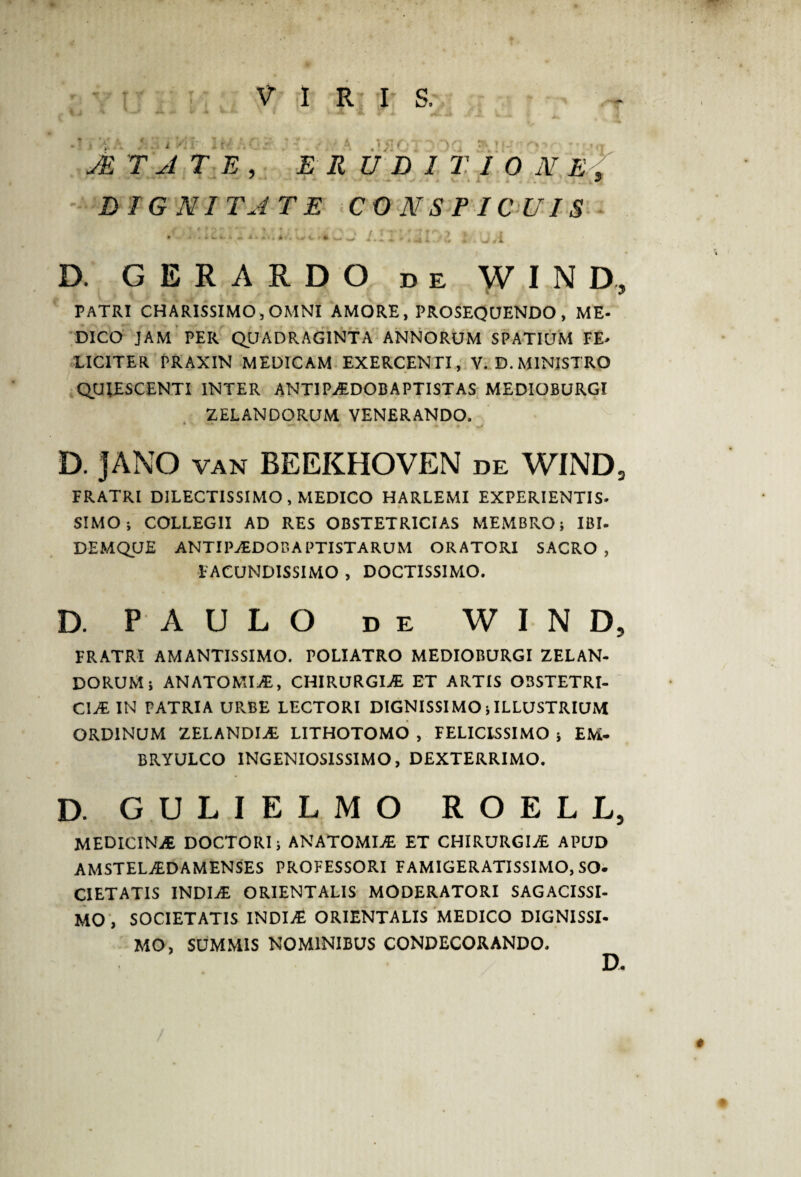 ■ '\je t a DIGNITATE CONSPICUIS »■ '» .lU(. /.I» T-U.l D. GERARDO de WIN D, PATRI CHARISSIMO, OMNI AMORE, PROSEQUENDO , ME¬ DICO JAM PER QUADRAGINTA ANNORUM SPATIUM FE> LICITER PRAXIN MEDICAM EXERCENTI, V. D. MINISTRO QUIESCENTI INTER ANTIPADOBAPTISTAS MEDIOBURGI ZELANDORUM VENERANDO. 4 • - - * - -> D. JANO van BEEKHOVEN de WINDs FRATRI DILECTISSIMO, MEDICO HARLEMI EXPERIENTIS» SIMO; COLLEGII AD RES OBSTETRICIAS MEMBRO; IBI- DEMQUE ANTI PADO BAPTISTARUM ORATORI SACRO, FACUNDISSIMO , DOCTISSIMO. D. PAULO de W I N D, FRATRI AMANTISSIMO. POLIATRO MEDIOBURGI ZELAN¬ DORUM; AN ATOMI AB, CHIRURGIA ET ARTIS OBSTETRI¬ CIA IN PATRIA URBE LECTORI DIGNISSIMO;ILLUSTRIUM ORDINUM ZELANDIA LITHOTOMO , FELICISSIMO ; EM- BRYULCO INGENIOSISSIMO, DEXTERRIMO. D. GULIELMO ROELL, MEDICINA DOCTORI; ANATOMIA ET CHIRURGIA APUD AMSTELADAMENSES PROFESSORI FAMIGERATISSIMO, SO¬ CIETATIS INDIA ORIENTALIS MODERATORI SAGACISSI¬ MO , SOCIETATIS INDIA ORIENTALIS MEDICO DIGNISSI¬ MO, SUMMIS NOMINIBUS CONDECORANDO. D. i P( E R U D 1 T I 0 N *