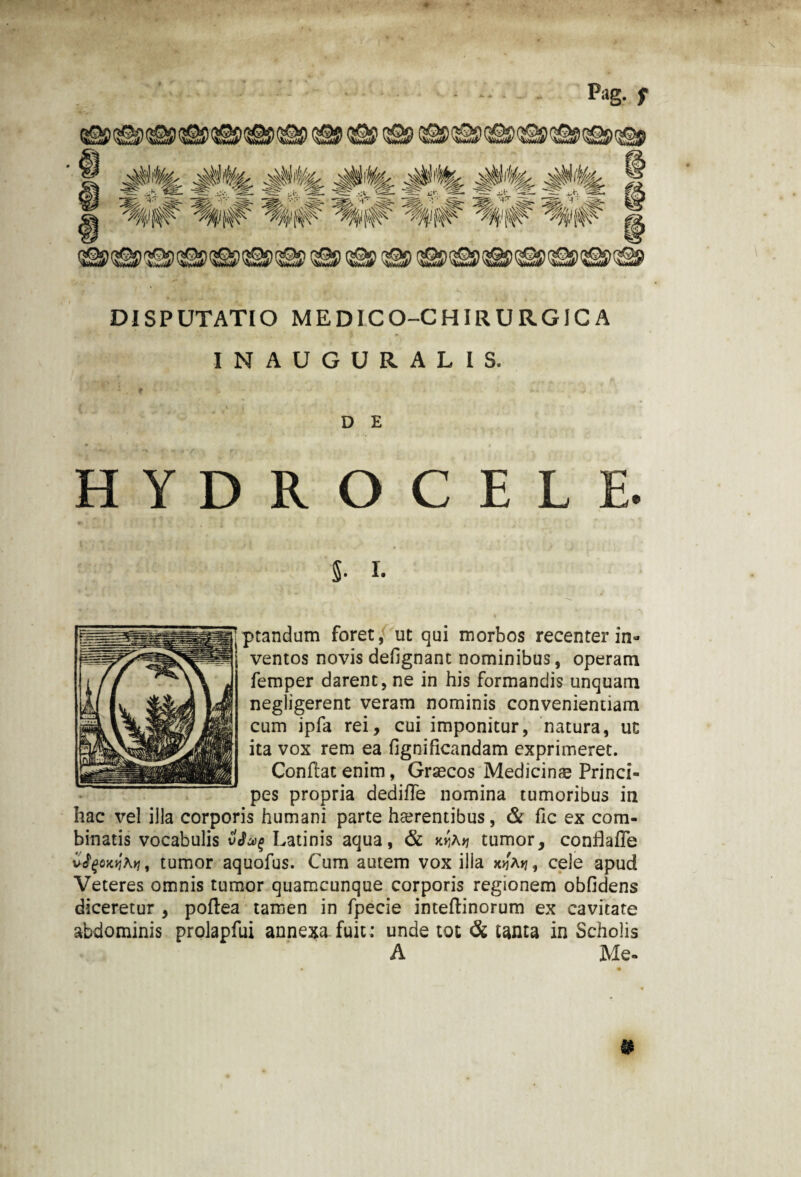 Pag. f DISPUTATIO MEDICO-CHIRURGICA INAUGURALIS. D E HYDROCELE. 5- i. Aptandum foret, ut qui morbos recenter in» ventos novis defignanc nominibus, operam femper darent, ne in his formandis unquam negligerent veram nominis convenientiam cum ipfa rei, cui imponitur, natura, uc ita vox rem ea fignificandam exprimeret. Conflat enim, Graecos Medicinae Princi¬ pes propria dediffe nomina tumoribus in hac vel illa corporis humani parte haerentibus, & fic ex com¬ binatis vocabulis Latinis aqua, & kiJa>7 tumor, conflafTe vffoxtlfy, tumor aquofus. Cum autem vox illa x>j'a>7, cele apud Veteres omnis tumor quamcunque corporis regionem oblidens diceretur , poflea tamen in fpecie inteflinorum ex cavitate abdominis prolapfui annexa, fuit: unde tot & tanta in Scholis A Me-