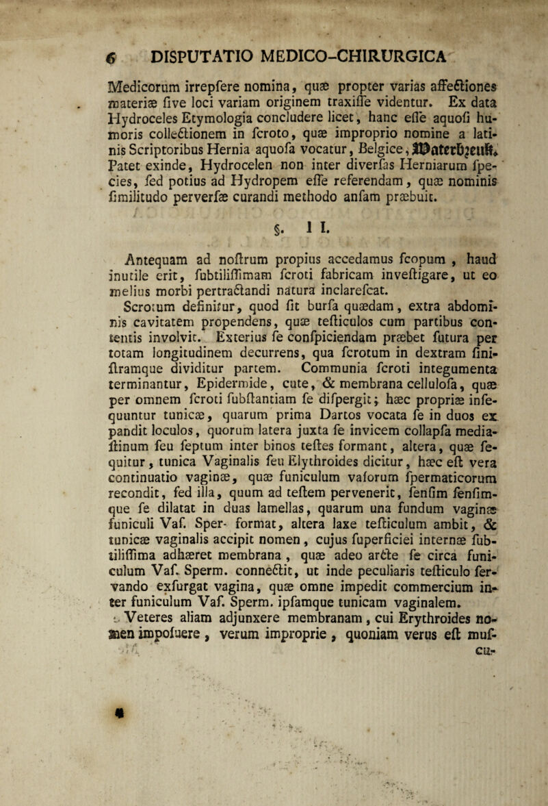 Medicorum irrepfere nomina, quae propter varias affediones materiae five loci variam originem traxiffe videntur. Ex data Hydroceles Etymologia concludere licet, hanc efie aquofi hu¬ moris coile&ionem in fcroto, quae improprio nomine a lati- nis Scriptoribus Hernia aquofa vocatur, Belgice, UDaterfijetlft» Patet exinde, Hydrocelen non inter diverfas Herniarum fpe- cies, fed potius ad Hydropem efle referendam, quae nominis fimilitudo perverfae curandi methodo anfam praebuit. §. 1 I. Antequam ad noflrum propius accedamus fcopum , haud inutile erit, fubtililTimam fcroti fabricam inveftigare, ut eo melius morbi pertradandi natura inclarefcat. Scrotum definimur , quod fit burfa quaedam, extra abdomi¬ nis cavitatem propendens, quae tefticulos cum partibus con¬ tentis involvit. Exterius fe confpiciendam praebet futura per totam longitudinem decurrens, qua fcrotum in dextram fini- Bramque dividitur partem. Communia fcroti integumenta terminantur, Epidermide, cute, & membrana cellulofa, quae per omnem fcroti fubflantiam fe difpergit; haec propriae infe- quuntur tunicae, quarum prima Dartos vocata fe in duos ex pandit loculos, quorum latera juxta fe invicem collapfa media- ilinum feu feptum inter binos teftes formant, altera, quae fe- quitur, tunica Vaginalis feu Elythroides dicitur, haec eft vera continuatio vaginae, quae funiculum vaforum fpermaticorum recondit, fed illa, quum ad teftem pervenerit, ferifim fenfim- que fe dilatat in duas lamellas, quarum una fundum vaginas funiculi Vaf. Sper- format, altera laxe tefticulum ambit, & tunicae vaginalis accipit nomen , cujus fuperficiei internae fub- tiliflima adhaeret membrana , quae adeo arde fe circa funi¬ culum Vaf. Sperm. connedit, ut inde peculiaris tefticulo fer- vando exfurgat vagina, quae omne impedit commercium in¬ ter funiculum Vaf. Sperm. ipfamque tunicam vaginalem. i- Veteres aliam adjunxere membranam , cui Erythroides no- ®en iropofuere , verum improprie , quoniam verus eft muf- * *