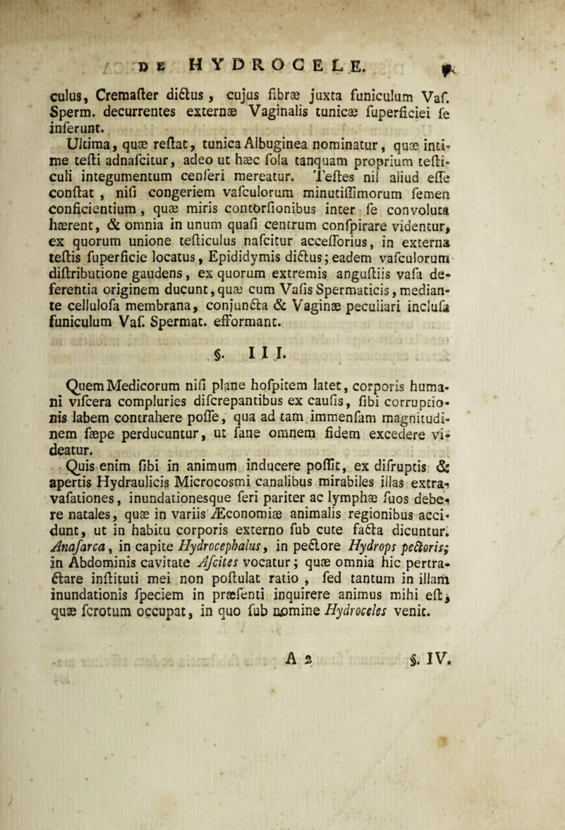 » e HYDROCELE. ? culus, Creroafler diflus, cujus fibrae juxta funiculum Vaf. Sperm. decurrentes externae Vaginalis tunicae fuperficiei fe inferunt. Ultima, quae reflat, tunica Albuginea nominatur, quae inti¬ me tefli adnafcitur, adeo ut haec fola canquam proprium tefti- culi integumentum cenferi mereatur. Teftes nil aliud efTe conflat , nifi congeriem vafculorum minutiflimorum femen Conficientium , quae miris contOrfionibus inter fe convoluta haerent, & omnia in unum quafi centrum confpirare videntur, ex quorum unione tefliculus nafcitur acceflbrius, in externa teftis fuperficie locatus, Epididymis didlus;eadem vafculorum diftributione gaudens, ex quorum extremis anguftiis vafa de¬ ferenda originem ducunt,quae cum VafisSpermaticis,median¬ te cellulofa membrana, conjun&a & Vaginae peculiari inclufa funiculum Vaf. Spermat. efformant. S- III. Quem Medicorum nifi plane hofpitem latet, corporis huma¬ ni vifcera compluries difcrepantibus ex caulis, fibi corruptio¬ nis labem contrahere poffe, qua ad tam immenfam magnitudi¬ nem faepe perducuntur, ut fane omnem fidem excedere vi¬ deatur. Quis enim fibi in animum inducere poffit, ex difruptis & apertis Hydraulicis Microcosmi canalibus mirabiles illas extra- vafationes, inundationesque feri pariter ac lymphae fuos debe* re natales, quae in variis iEconomiae animalis regionibus acci¬ dunt, ut in habitu corporis externo fub cute fadla dicuntur. Anafarccii in capite Hydrocephalus, in pedlore Hydrops pettoris; in Abdominis cavitate Afcites vocatur; quae omnia hic pertra¬ ctare inftituti mei non poflulat ratio , fed tantum in illam inundationis fpeciem in praefenti inquirere animus mihi efl, qux fcrotum occupat, in quo fub nemine Hydroceles venit.