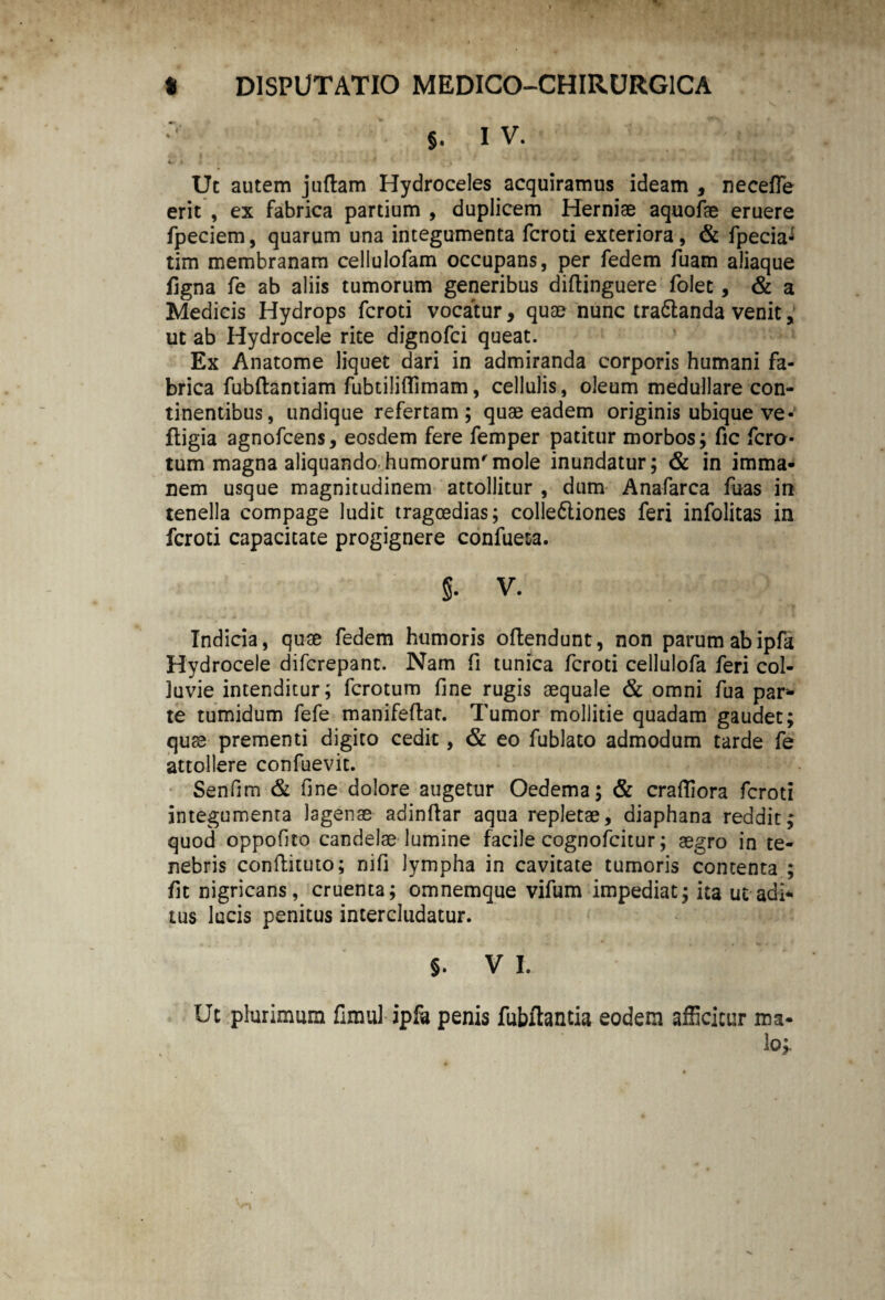 §. I V. »■ * Uc autem juftam Hydroceles acquiramus ideam , necefle erit , ex fabrica partium , duplicem Herniae aquofae eruere fpeciem, quarum una integumenta fcroti exteriora, & fpecia- tim membranam celiulofam occupans, per fedem fuam aliaque figna fe ab aliis tumorum generibus diftinguere folet, & a Medicis Hydrops fcroti vocatur, quae nunc tra&anda venit, uc ab Hydrocele rite dignofci queat. Ex Anatome liquet dari in admiranda corporis humani fa¬ brica fubftantiam fubtiliflimam, cellulis, oleum medullare con¬ tinentibus, undique refertam ; quae eadem originis ubique ve- fligia agnofcens, eosdem fere femper patitur morbos; fic ferc¬ tum magna aliquando-humorum'mole inundatur; & in imma¬ nem usque magnitudinem attollitur , dum Anafarca fuas in tenella compage ludit tragoedias; colle&iones feri infolitas in fcroti capacitate progignere confueta. §- V. Indicia, quae fedem humoris offendunt, non parum abipfa Hydrocele diferepant. Nam fi tunica fcroti cellulofa feri col¬ luvie intenditur; ferotum fine rugis aequale & omni fua par¬ te tumidum fefe manifeflat. Tumor mollitie quadam gaudet; quae prementi digito cedit, & eo fublato admodum tarde fe attollere confuevit. Senfim & fine dolore augetur Oedema; & crafiiora fcroti integumenta lagenae adinfiar aqua repletae, diaphana reddit; quod oppofito candelae lumine facile cognofcitur; aegro in te¬ nebris conftituto; nifi lympha in cavitate tumoris contenta ; fit nigricans, cruenta; omnemque vifum impediat; ita ut adi¬ tus lucis penitus intercludatur. §. V I. Ut plurimum fimul ipfa penis fubftantia eodem afficitur ma¬ lo;.