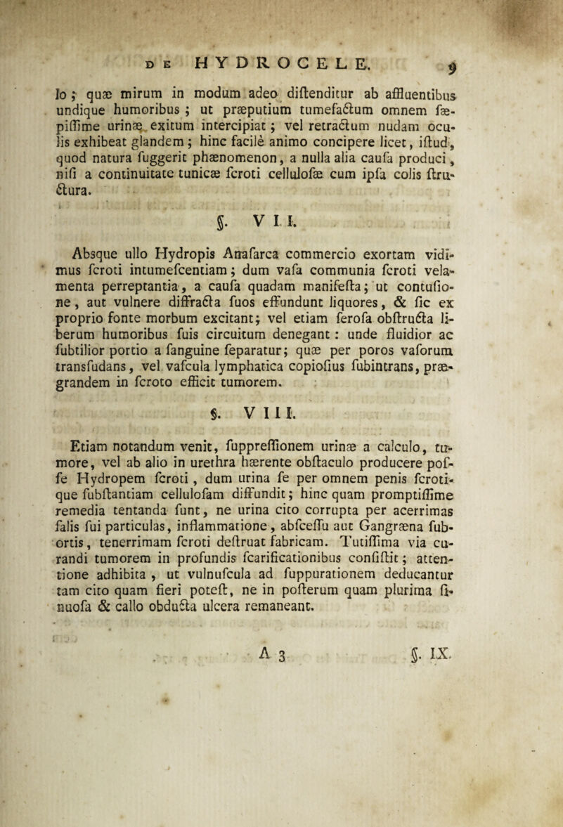 Io ; quae mirum in modum adeo diftenditur ab affluentibus undique humoribus ; ut praeputium tumefa6lum omnem fae- pifflme urinae exitum intercipiat; vel retractum nudam ocu¬ lis exhibeat glandem ; hinc facile animo concipere licet, iftud, quod natura fuggerit phaenomenon, a nulla alia caufa produci, nifi a continuitate tunicae fcroti cellulofae cum ipfa colis flru- ftura. J. V I I, Absque ullo Hydropis Anafarca commercio exortam vidi¬ mus fcroti intumefcentiam; dum vafa communia fcroti vela* menta perreptantia , a caufa quadam manifefta; ut contufio- ne, aut vulnere diffracta fuos effundunt liquores, & fic ex proprio fonte morbum excitant; vel etiam ferofa obftrufla li¬ berum humoribus fuis circuitum denegant: unde fluidior ac fubtilior portio a fanguine feparatur; quae per poros vaforum transfudans, vel vafcula lymphatica copioflus fubintrans, prae¬ grandem in fcroto efficit tumorem. S. VIII. Etiam notandum venit, fuppreflionem urinae a calculo, tu¬ more, vel ab alio in urethra haerente obftacuio producere pof- fe Hydropem fcroti , dum urina fe per omnem penis fcroti- que fubflantiam cellulofam diffundit; hinc quam promptiffime remedia tentanda funt, ne urina cito corrupta per acerrimas falis fui particulas, inflammatione, abfceffu aut Gangraena fub- ortis, tenerrimam fcroti deflruat fabricam. Tutiflima via cu¬ randi tumorem in profundis fcarificationibus confiftit; atten¬ tione adhibita , ut vulnufcula ad fuppurationem deducantur tam cito quam fieri poteft, ne in poflerum quam plurima fi* nuofa & callo obdufta ulcera remaneant.