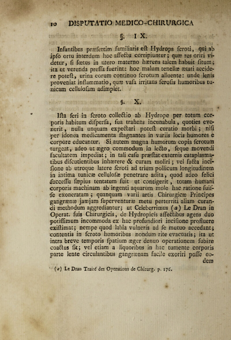 fi. ix. Infantibus praefertim familiaris eft Hydrops fcroti, qui ab ipfo ortu interdum hoc affeCtu corripiuntur; quae res oriri vi¬ detur, fi foetus in utero materno haerens talem habuit ficum; ita ut verenda prefla fuerint: hoc malum tenellae aetati accide¬ re poteft, urina eorum continuo fcrotum alluente: unde lenis proveniat inflammatio, quae vafa irritans ferofls humoribus tu¬ nicam cellulofam adimplet. J. X. . ' . r n- ’ Illa feri in fcroto colleflio ab Hydrope per totum cor¬ poris habitum difperfa, fua trahens incunabula, quoties eve¬ nerit , nulla unquam expe&ari poteft curatio morbi; nifi per idonea medicamenta ftagnantes in variis locis humores e corpore educantur. Si autem magna humorum copia fcrotum turgeat, adeo ut aegro commodum in le£to, feque movendi facultatem impediat; in tali cafu prseftat externis cataplasma¬ tibus difcutientibus inhaerere & curam moliri; vel fa£ta incl- fione ab utroque latere fcroti ad trium pollicum longitudinem in intima tunicae celluloiae penetrare adita, quod adeo felici iucceflii faepius tentatum fuit ut contigerit, totam humani corporis machinam ab ingenti aquarum mole hac ratione fuif- fe exoneratam ; quanquam varii artis Chirurgicae Principes gangraenae jamjam fuperventurae metu perterriti aliam curan¬ di methodum aggrediantur; ut Celeberrimus (a) Le Dran in Operat, fuis Chirurgicis, de Hydropicis affectibus agens duo potiflimum incommoda ex hac profundiori incifione profluere exiftimat; nempe quod labia vulneris ad fe mutuo accedant; contentis in fcroto humoribus nondum rite evacuatis; ita ut intra breve temporis fpatium aeger dentio operationem fubire eoaCtus fk; vel etiam a liquoribus in hac tumente corporis parte lente circulantibus gangraenam facile exoriri poffe eo¬ dem {*) Lc Drau Traitd des Operations de Chirurg. p. 17^.